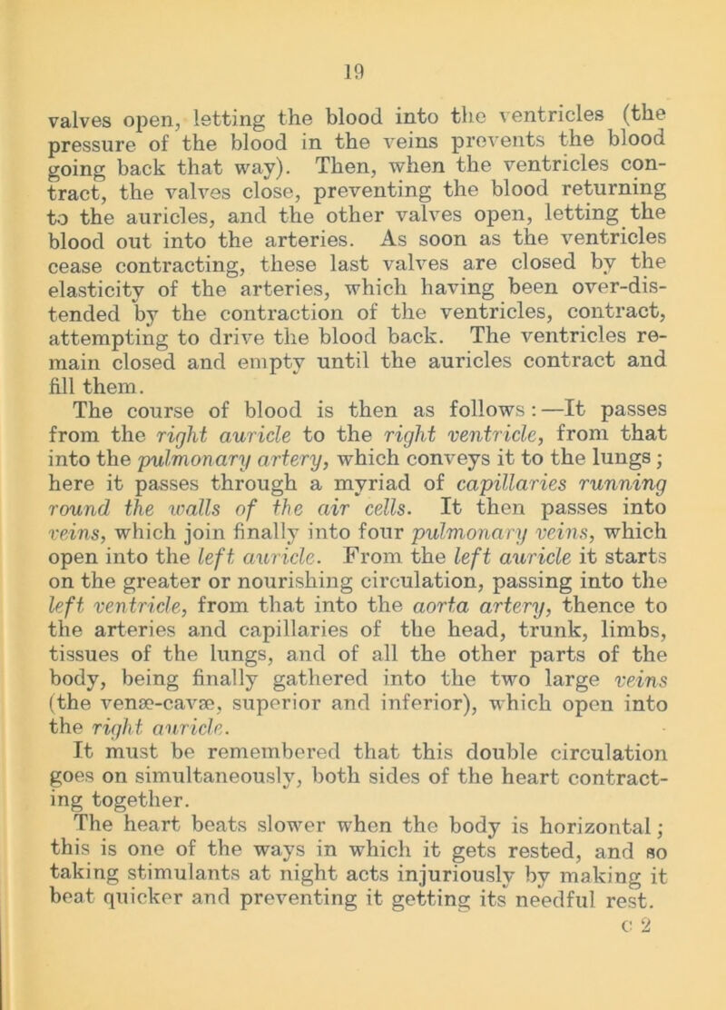 valves open, letting the blood into the ventricles (the pressure of the blood in the veins prevents the blood going back that way). Then, when the ventricles con- tract, the valves close, preventing the blood returning to the auricles, and the other valves open, letting the blood out into the arteries. As soon as the ventricles cease contracting, these last valves are closed by the elasticity of the arteries, which having been over-dis- tended by the contraction of the ventricles, contract, attempting to drive the blood back. The ventricles re- main closed and empty until the auricles contract and fill them. The course of blood is then as follows : —It passes from the right auricle to the right ventricle, from that into the 'pulmonary artery, which conveys it to the lungs ; here it passes through a myriad of capillaries running round the walls of the air cells. It then passes into reins, which join finally into four pulmonary veins, which open into the left, auricle. From the left auricle it starts on the greater or nourishing circulation, passing into the left ventricle, from that into the aorta artery, thence to the arteries and capillaries of the head, trunk, limbs, tissues of the lungs, and of all the other parts of the body, being finally gathered into the two large veins (the vense-cavse, superior and inferior), which open into the right auricle. It must be remembered that this double circulation goes on simultaneously, both sides of the heart contract- ing together. The heart beats slower when the body is horizontal; this is one of the ways in which it gets rested, and so taking stimulants at night acts injuriously by making it beat quicker and preventing it getting its needful rest. c: 2