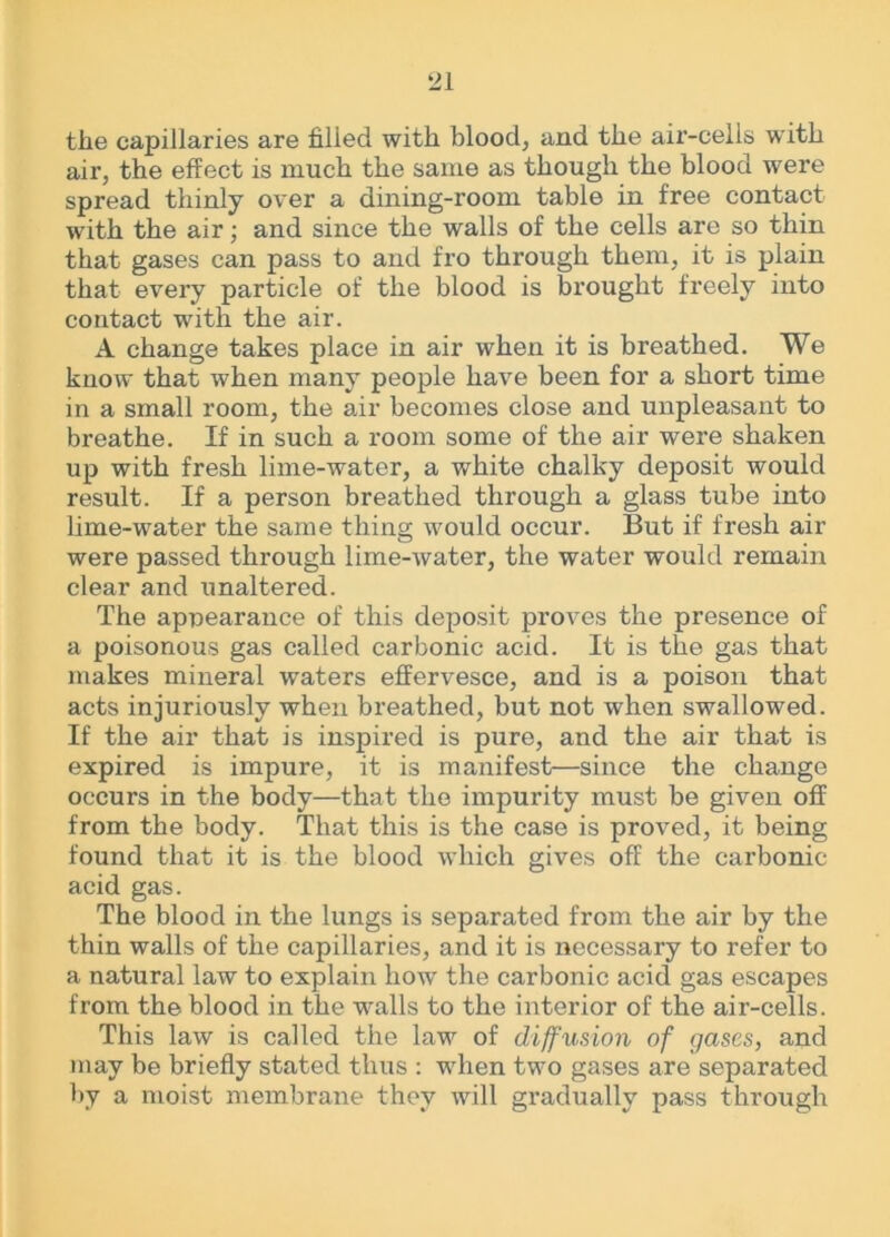 the capillaries are filled with blood, and the air-cells with air, the effect is much the same as though the blood were spread thinly over a dining-room table in free contact with the air; and since the walls of the cells are so thin that gases can pass to and fro through them, it is plain that every particle of the blood is brought freely into contact with the air. A change takes place in air when it is breathed. We know that when many people have been for a short time in a small room, the air becomes close and unpleasant to breathe. If in such a room some of the air were shaken up with fresh lime-water, a white chalky deposit would result. If a person breathed through a glass tube into lime-water the same thing would occur. But if fresh air were passed through lime-water, the water would remain clear and unaltered. The appearance of this deposit proves the presence of a poisonous gas called carbonic acid. It is the gas that makes mineral waters effervesce, and is a poison that acts injuriously when breathed, but not when swallowed. If the air that is inspired is pure, and the air that is expired is impure, it is manifest—since the change occurs in the body—that the impurity must be given off from the body. That this is the case is proved, it being found that it is the blood which gives off the carbonic acid gas. The blood in the lungs is separated from the air by the thin walls of the capillaries, and it is necessary to refer to a natural law to explain how the carbonic acid gas escapes from the blood in the walls to the interior of the air-cells. This law is called the law of diffusion of gases, and may be briefly stated thus : when two gases are separated by a moist membrane they will gradually pass through