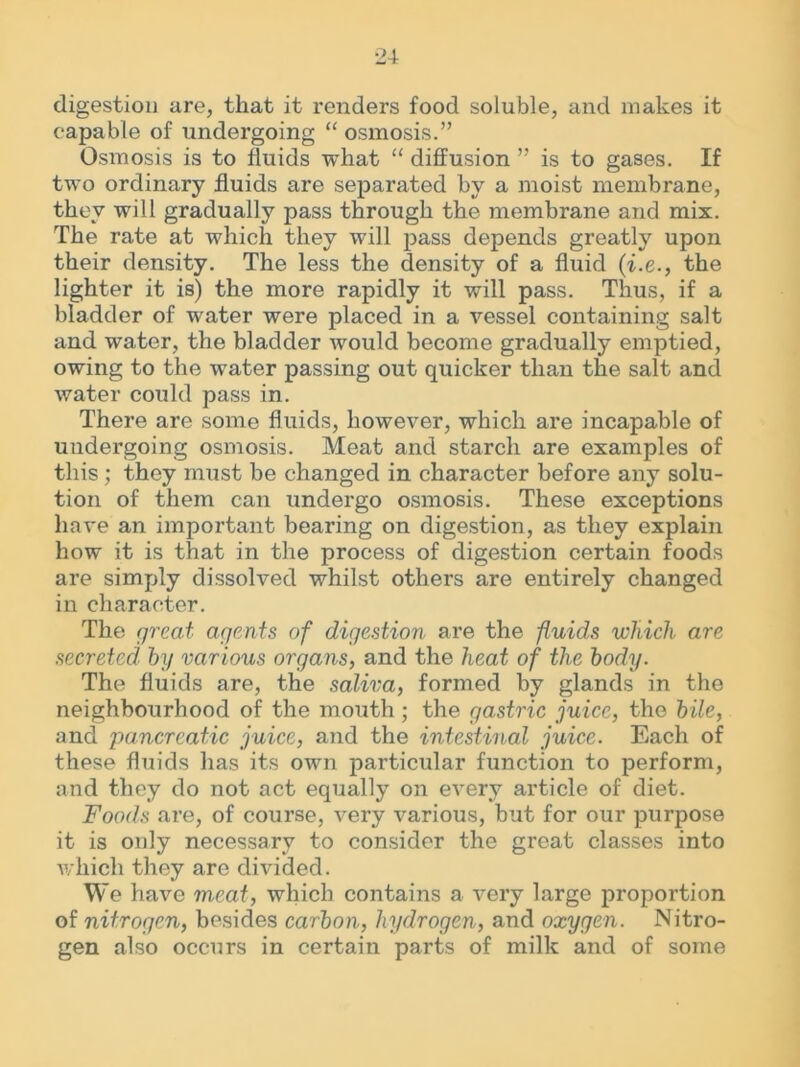 digestion are, that it renders food soluble, and makes it capable of undergoing “ osmosis.” Osmosis is to fluids what “ diffusion ” is to gases. If two ordinary fluids are separated by a moist membrane, they will gradually pass through the membrane and mix. The rate at which they will pass depends greatly upon their density. The less the density of a fluid (i.e., the lighter it is) the more rapidly it will pass. Thus, if a bladder of water were placed in a vessel containing salt and water, the bladder would become gradually emptied, owing to the water passing out quicker than the salt and water could pass in. There are some fluids, however, which are incapable of undergoing osmosis. Meat and starch are examples of this; they must be changed in character before any solu- tion of them can undergo osmosis. These exceptions have an important bearing on digestion, as they explain how it is that in the process of digestion certain foods are simply dissolved whilst others are entirely changed in character. The great agents of digestion are the -fluids which are secreted, by various organs, and the heat of the body. The fluids are, the saliva, formed by glands in the neighbourhood of the mouth ; the gastric juice, the bile, and pancreatic juice, and the intestinal juice. Each of these fluids has its own particular function to perform, and they do not act equally on every article of diet. Foods are, of course, very various, but for our purpose it is only necessary to consider the great classes into which they are divided. We have meat, which contains a very large proportion of nitrogen, besides carbon, hydrogen, and oxygen. Nitro- gen also occurs in certain parts of milk and of some