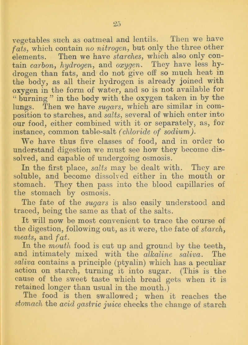 vegetables such as oatmeal and lentils. Then we have fats, which contain no nitrogen, but only the three other elements. Then we have starches, which also only con- tain carton, hydrogen, and oxygen. They have less hy- drogen than fats, and do not give off so much heat in the body, as all their hydrogen is already joined with oxygen in the form of water, and so is not available for “ burning ” in the body with the oxygen taken in by the lungs. Then we have sugars, which are similar in com- position to starches, and salts, several of which enter into our food, either combined with it or separately, as, for instance, common table-salt (chloride of sodium). We have thus five classes of food, and in order to understand digestion we must see how they become dis- solved, and capable of undergoing osmosis. In the first place, salts may be dealt with. They are soluble, and become dissolved either in the mouth or stomach. They then pass into the blood capillaries of the stomach by osmosis. The fate of the sugars is also easily understood and traced, being the same as that of the salts. It will now be most convenient to trace the course of the digestion, following out, as it were, the fate of starch, meats, and fat. In the mouth food is cut up and ground by the teeth, and intimately mixed with the alkaline saliva. The saliva contains a principle (ptyalin) which has a peculiar action on starch, turning it into sugar. (This is the cause of the sweet taste which bread gets when it is retained longer than usual in the mouth.) The food is then swallowed; when it reaches the stomach the acid gastric juice checks the change of starch