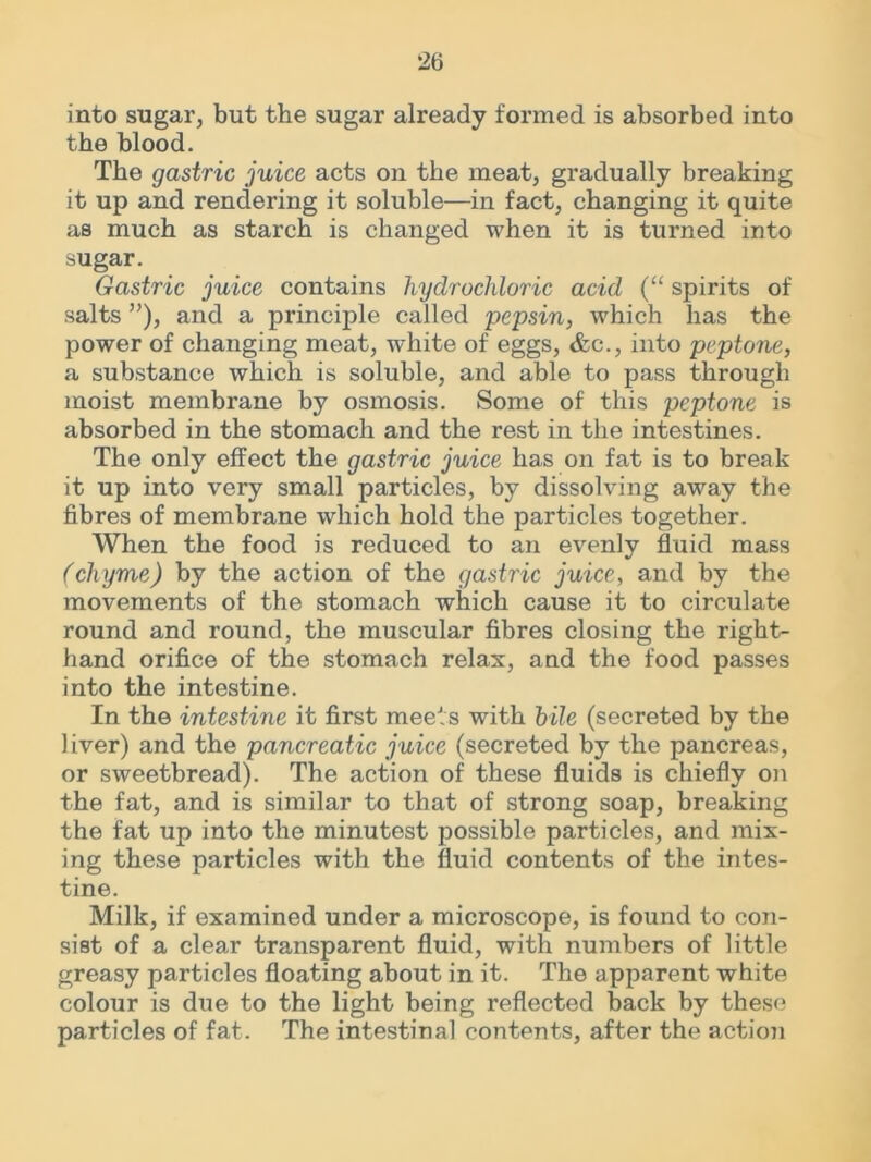 into sugar, but the sugar already formed is absorbed into the blood. The gastric juice acts on the meat, gradually breaking it up and rendering it soluble—in fact, changing it quite as much as starch is changed when it is turned into sugar. Gastric juice contains hydrochloric acid (“ spirits of salts ”), and a principle called pepsin, which has the power of changing meat, white of eggs, &c., into peptone, a substance which is soluble, and able to pass through moist membrane by osmosis. Some of this peptone is absorbed in the stomach and the rest in the intestines. The only effect the gastric juice has on fat is to break it up into very small particles, by dissolving away the fibres of membrane which hold the particles together. When the food is reduced to an evenly fluid mass (chyme) by the action of the gastric juice, and by the movements of the stomach which cause it to circulate round and round, the muscular fibres closing the right- hand orifice of the stomach relax, and the food passes into the intestine. In the intestine it first meets with bile (secreted by the liver) and the pancreatic juice (secreted by the pancreas, or sweetbread). The action of these fluids is chiefly on the fat, and is similar to that of strong soap, breaking the fat up into the minutest possible particles, and mix- ing these particles with the fluid contents of the intes- tine. Milk, if examined under a microscope, is found to con- sist of a clear transparent fluid, with numbers of little greasy particles floating about in it. The apparent white colour is due to the light being reflected back by these particles of fat. The intestinal contents, after the actioji