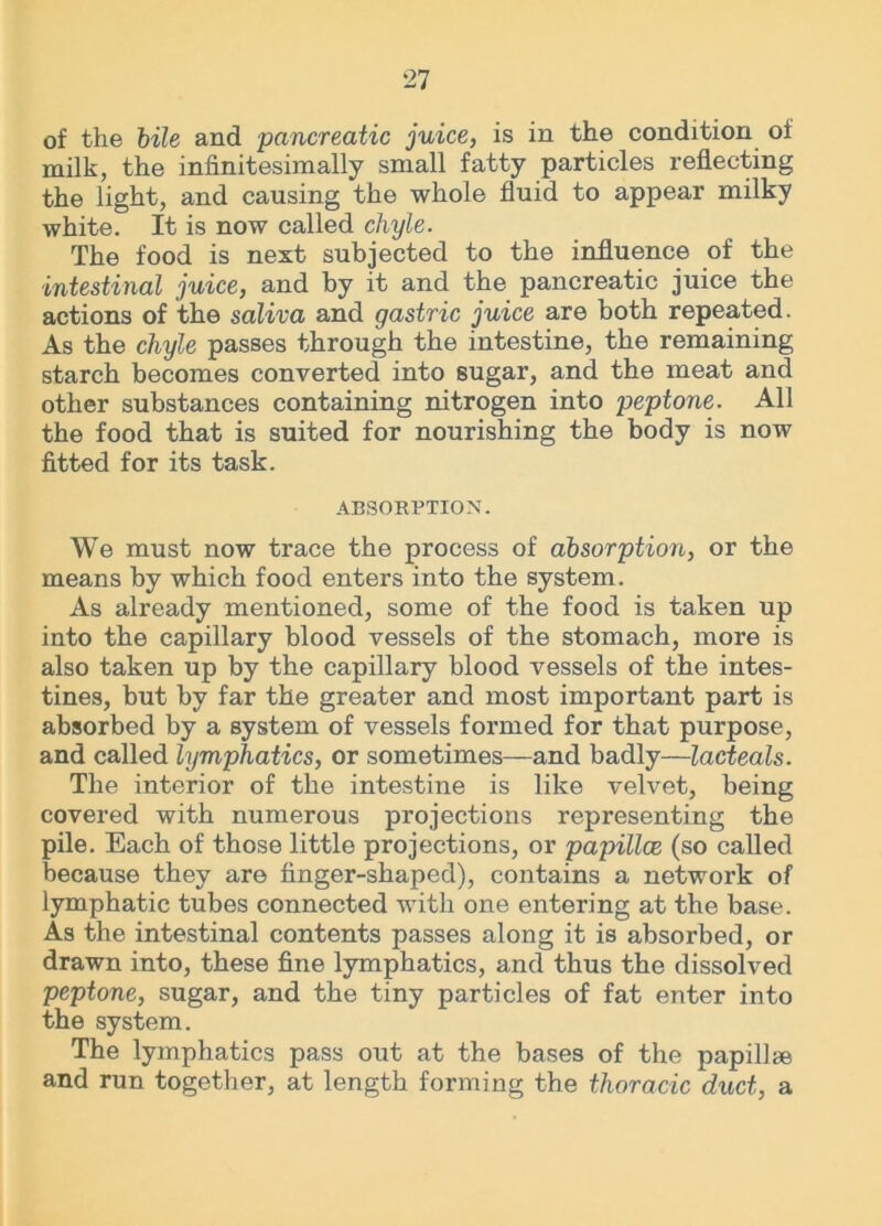 of the bile and pancreatic juice, is in the condition oi milk, the infinitesimally small fatty particles reflecting the light, and causing the whole fluid to appear milky white. It is now called chyle. The food is next subjected to the influence of the intestinal juice, and by it and the pancreatic juice the actions of the saliva and gastric juice are both repeated. As the chyle passes through the intestine, the remaining starch becomes converted into sugar, and the meat and other substances containing nitrogen into peptone. All the food that is suited for nourishing the body is now fitted for its task. ABSORPTION. We must now trace the process of absorption, or the means by which food enters into the system. As already mentioned, some of the food is taken up into the capillary blood vessels of the stomach, more is also taken up by the capillary blood vessels of the intes- tines, but by far the greater and most important part is absorbed by a system of vessels formed for that purpose, and called lymphatics, or sometimes—and badly—lacteals. The interior of the intestine is like velvet, being covered with numerous projections representing the pile. Each of those little projections, or papillce (so called because they are finger-shaped), contains a network of lymphatic tubes connected with one entering at the base. As the intestinal contents passes along it is absorbed, or drawn into, these fine lymphatics, and thus the dissolved peptone, sugar, and the tiny particles of fat enter into the system. The lymphatics pass out at the bases of the papillae and run together, at length forming the thoracic duct, a