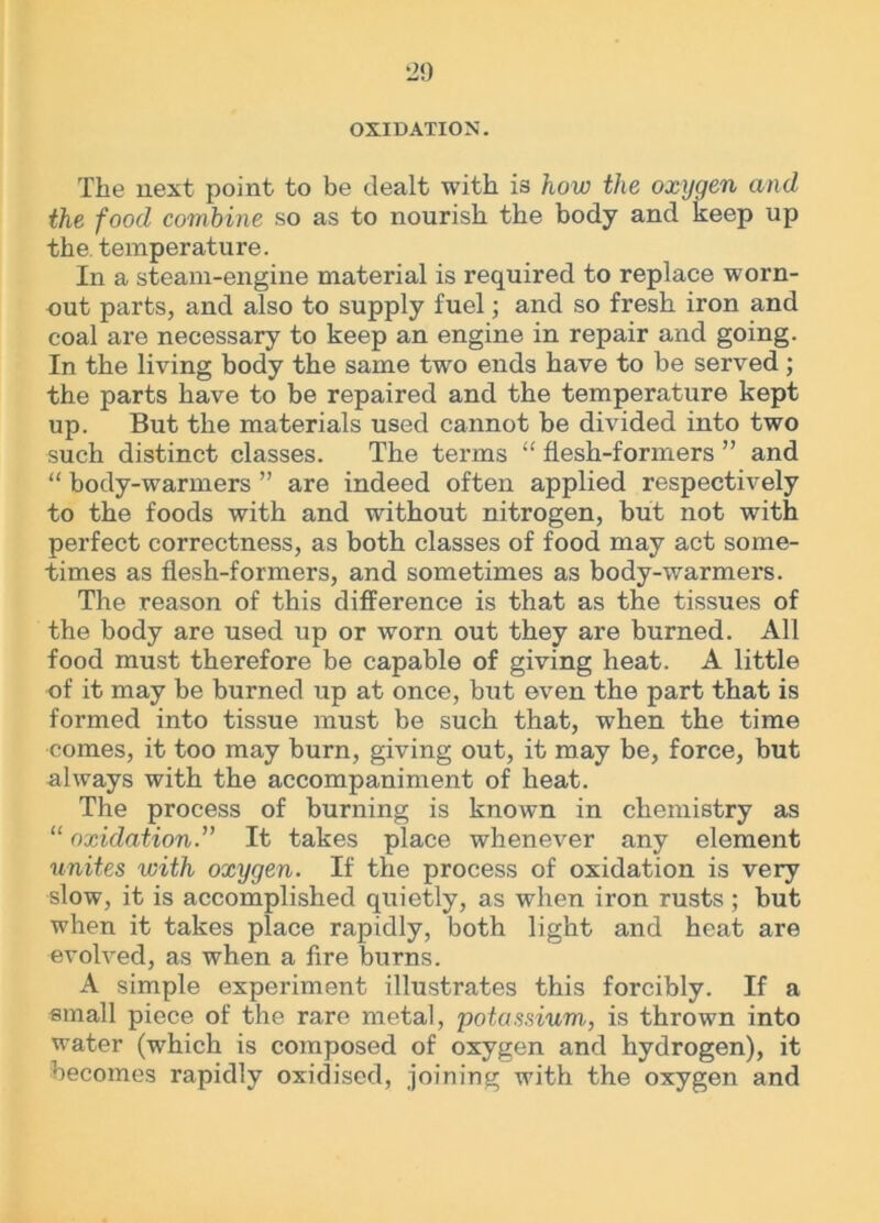 OXIDATION. The next point to be dealt with is how the oxygen and the food combine so as to nourish the body and keep up the temperature. In a steam-engine material is required to replace worn- out parts, and also to supply fuel; and so fresh iron and coal are necessary to keep an engine in repair and going. In the living body the same two ends have to be served ; the parts have to be repaired and the temperature kept up. But the materials used cannot be divided into two such distinct classes. The terms “ flesh-formers ” and “ body-warmers ” are indeed often applied respectively to the foods with and without nitrogen, but not with perfect correctness, as both classes of food may act some- times as flesh-formers, and sometimes as body-warmers. The reason of this difference is that as the tissues of the body are used up or worn out they are burned. All food must therefore be capable of giving heat. A little of it may be burned up at once, but even the part that is formed into tissue must be such that, when the time comes, it too may burn, giving out, it may be, force, but always with the accompaniment of heat. The process of burning is known in chemistry as “ oxidation.” It takes place whenever any element unites with oxygen. If the process of oxidation is very slow, it is accomplished quietly, as when iron rusts ; but when it takes place rapidly, both light and heat are evolved, as when a fire burns. A simple experiment illustrates this forcibly. If a small piece of the rare metal, potassium, is thrown into water (which is composed of oxygen and hydrogen), it becomes rapidly oxidised, joining with the oxygen and