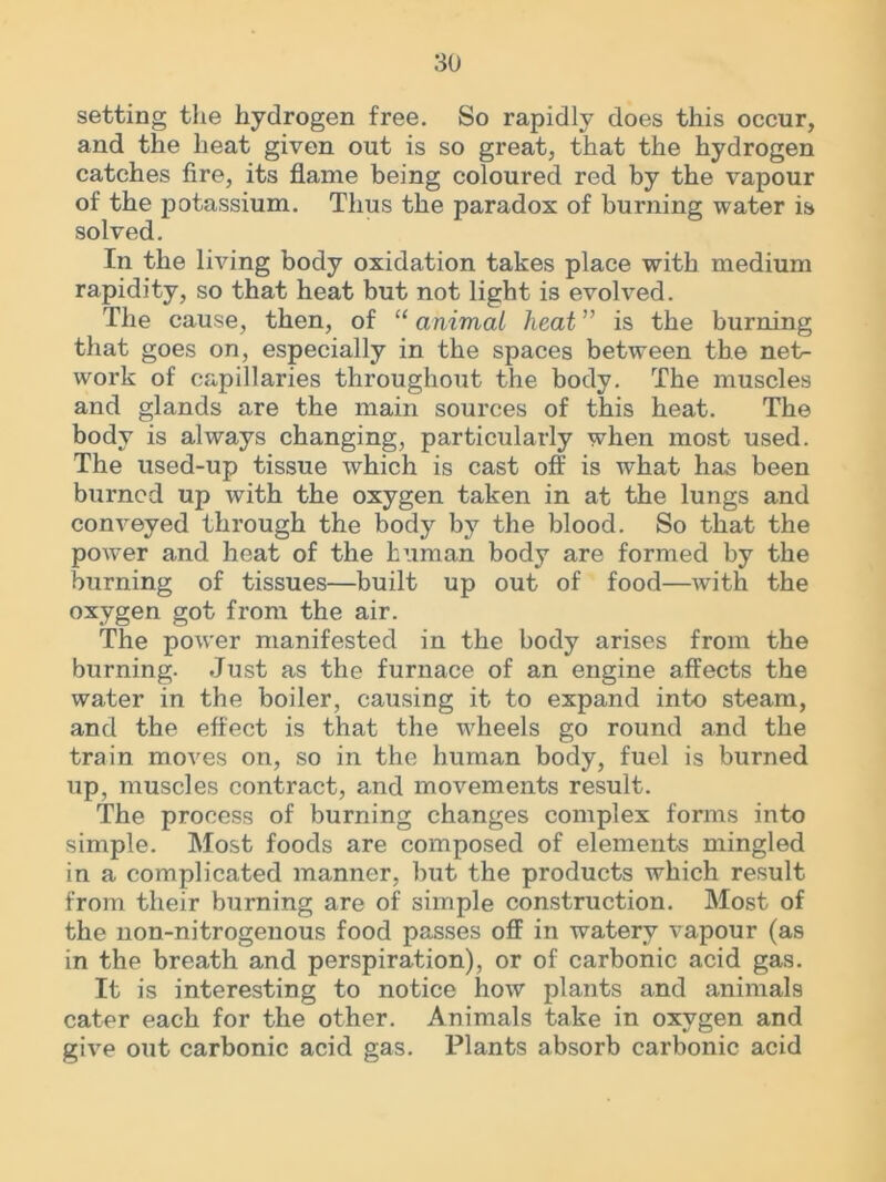 setting the hydrogen free. So rapidly does this occur, and the heat given out is so great, that the hydrogen catches fire, its flame being coloured red by the vapour of the potassium. Thus the paradox of burning water is solved. In the living body oxidation takes place with medium rapidity, so that heat but not light is evolved. The cause, then, of “ animal heat ” is the burning that goes on, especially in the spaces between the net> work of capillaries throughout the body. The muscles and glands are the main sources of this heat. The body is always changing, particularly when most used. The used-up tissue which is cast off is what has been burned up with the oxygen taken in at the lungs and conveyed through the body by the blood. So that the power and heat of the human body are formed by the burning of tissues—built up out of food—with the oxygen got from the air. The power manifested in the body arises from the burning. Just as the furnace of an engine affects the water in the boiler, causing it to expand into steam, and the effect is that the wheels go round and the train moves on, so in the human body, fuel is burned up, muscles contract, and movements result. The process of burning changes complex forms into simple. Most foods are composed of elements mingled in a complicated manner, but the products which result from their burning are of simple construction. Most of the non-nitrogenous food passes off in watery vapour (as in the breath and perspiration), or of carbonic acid gas. It is interesting to notice how plants and animals cater each for the other. Animals take in oxygen and give out carbonic acid gas. Plants absorb carbonic acid
