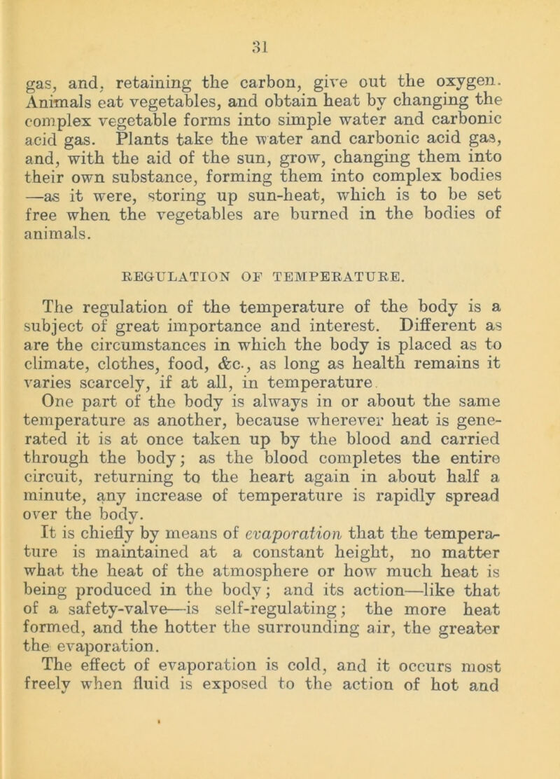 gas, and, retaining the carbon, give out the oxygen. Animals eat vegetables, and obtain heat by changing the complex vegetable forms into simple water and carbonic acid gas. Plants take the water and carbonic acid gas, and, with the aid of the sun, grow, changing them into their own substance, forming them into complex bodies —as it were, storing up sun-heat, which is to be set free when the vegetables are burned in the bodies of animals. REGULATION OF TEMPERATURE. The regulation of the temperature of the body is a subject of great importance and interest. Different as are the circumstances in which the body is placed as to climate, clothes, food, &c., as long as health remains it varies scarcely, if at all, in temperature One part of the body is always in or about the same temperature as another, because wherever heat is gene- rated it is at once taken up by the blood and carried through the body; as the blood completes the entire circuit, returning to the heart again in about half a minute, any increase of temperature is rapidly spread over the body. It is chiefly by means of evaporation that the tempera- ture is maintained at a constant height, no matter what the heat of the atmosphere or how much heat is being produced in the body; and its action—like that of a safety-valve—is self-regulating; the more heat formed, and the hotter the surrounding air, the greater the evaporation. The effect of evaporation is cold, and it occurs most freely when fluid is exposed to the action of hot and