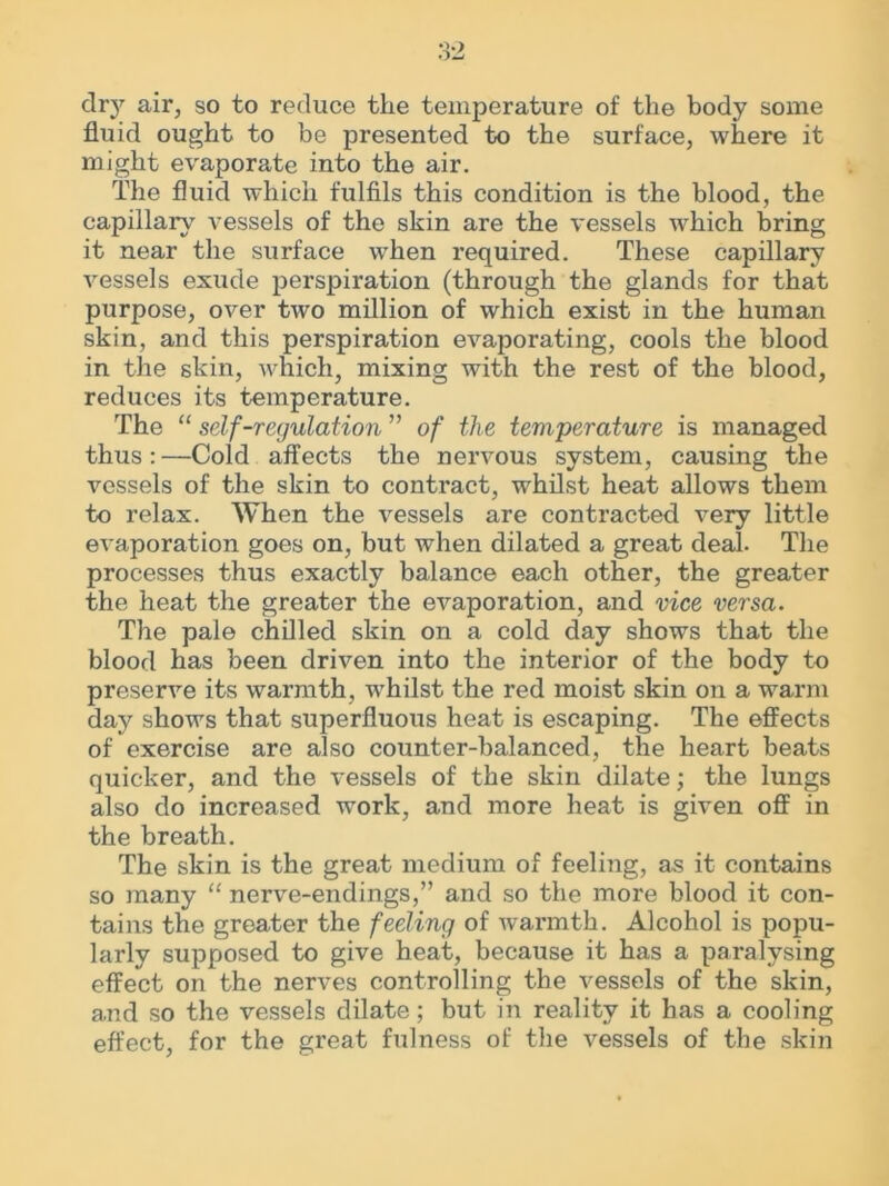 dry air, so to reduce the temperature of the body some fluid ought to be presented to the surface, where it might evaporate into the air. The fluid which fulfils this condition is the blood, the capillary vessels of the skin are the vessels which bring it near the surface when required. These capillary vessels exude perspiration (through the glands for that purpose, over two million of which exist in the human skin, and this perspiration evaporating, cools the blood in the skin, which, mixing with the rest of the blood, reduces its temperature. The “ self-regulation ” of the temperature is managed thus:—Cold affects the nervous system, causing the vessels of the skin to contract, whilst heat allows them to relax. When the vessels are contracted very little evaporation goes on, but when dilated a great deal. The processes thus exactly balance each other, the greater the heat the greater the evaporation, and vice versa. The pale chilled skin on a cold day shows that the blood has been driven into the interior of the body to preserve its warmth, whilst the red moist skin on a warm day shows that superfluous heat is escaping. The effects of exercise are also counter-balanced, the heart beats quicker, and the vessels of the skin dilate; the lungs also do increased work, and more heat is given off in the breath. The skin is the great medium of feeling, as it contains so many “ nerve-endings,” and so the more blood it con- tains the greater the feeling of warmth. Alcohol is popu- larly supposed to give heat, because it has a paralysing effect on the nerves controlling the vessels of the skin, and so the vessels dilate; but in reality it has a cooling effect, for the great fulness of the vessels of the skin