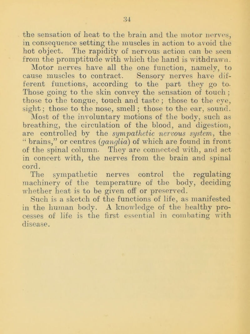 the sensation of heat to the brain and the motor nerves, in consequence setting the muscles in action to avoid the hot object. The rapidity of nervous action can be seen from the promptitude with which the hand is withdrawn. Motor nerves have all the one function, namely, to cause muscles to contract. Sensory nerves have dif- ferent functions, according to the part they go to. Those going to the skin convey the sensation of touch ; those to the tongue, touch and taste; those to the eye, sight; those to the nose, smell; those to the ear, sound. Most of the involuntary motions of the body, such as breathing, the circulation of the blood, and digestion, are controlled by the sympathetic nervous system., the “ brains,” or centres (ganglia) of which are found in front of the spinal column. They are connected with, and act in concert with, the nerves from the brain and spinal cord. The sympathetic nerves control the regulating machinery of the temperature of the body, deciding whether heat is to be given off or preserved. Such is a sketch of the functions of life, as manifested in the human body. A knowledge of the healthy pro- cesses of life is the first essential in combating with disease.