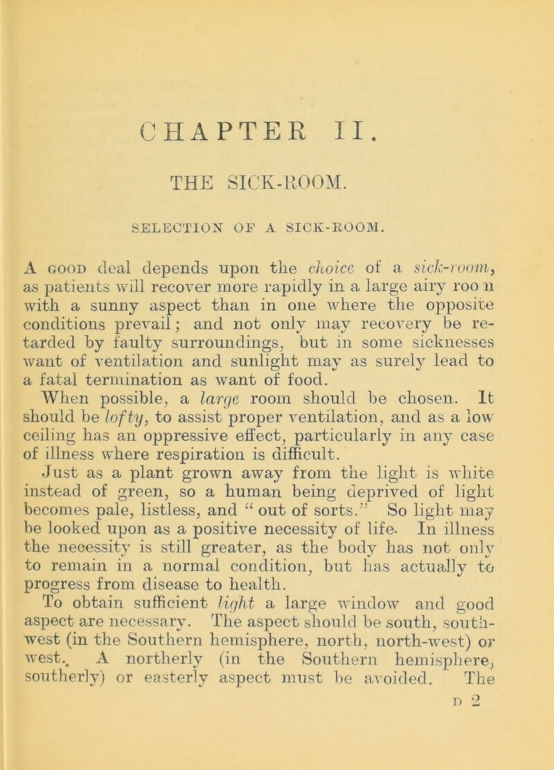 CHAPTER II. THE SICK-llOOM. SELECTION OF A SICK-KOOM. A good deal depends upon the choice of a sick-room, as patients will recover more rapidly in a large airy roo n with a sunny aspect than in one where the opposite conditions prevail; and not only may recovery be re- tarded by faulty surroundings, but in some sicknesses want of ventilation and sunlight may as surely lead to a fatal termination as want of food. When possible, a large room should be chosen. It should be lofty, to assist proper ventilation, and as a low ceiling has an oppressive effect, particularly in any case of illness where respiration is difficult. Just as a plant grown away from the light is white instead of green, so a human being deprived of light becomes pale, listless, and “ out of sorts.” So light may be looked upon as a positive necessity of life. In illness the necessity is still greater, as the body has not only to remain in a normal condition, but has actually to progress from disease to health. To obtain sufficient light a large window and good aspect are necessary. The aspect should be south, south- west (in the Southei-n hemisphere, north, north-west) or west.. A northerly (in the Southern hemisphere, southerly) or easterly aspect must be avoided. The n 2