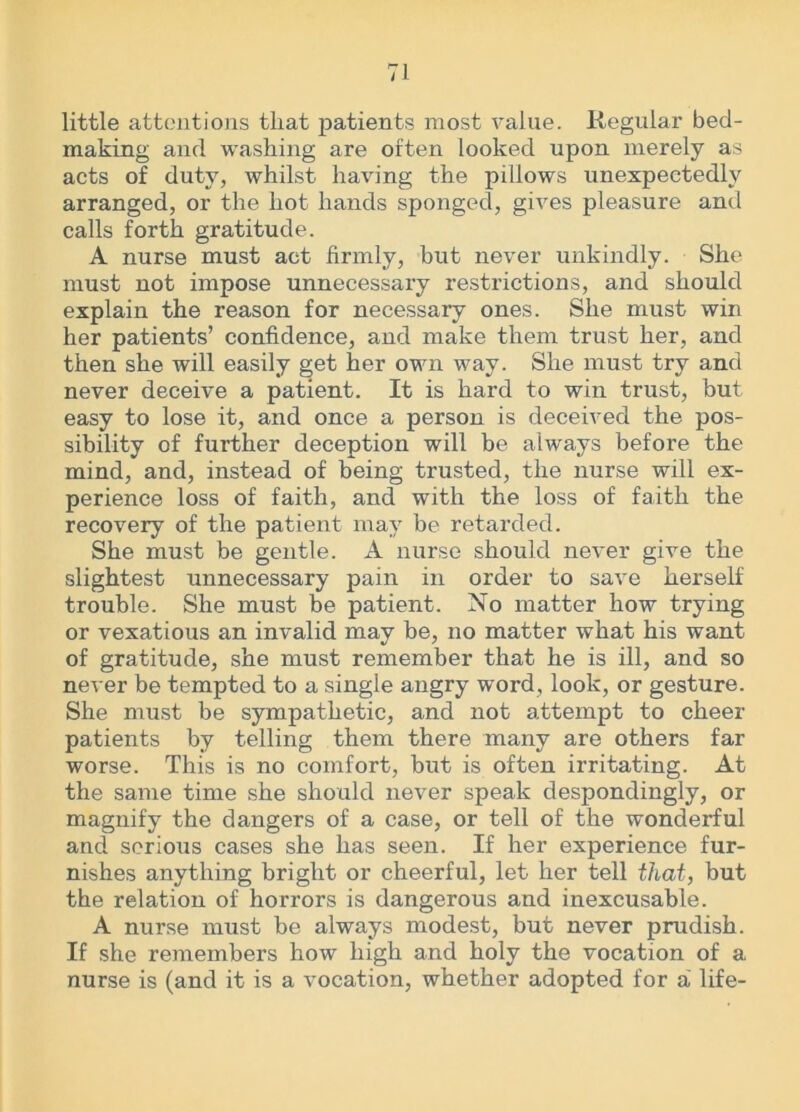 little attentions that patients most value. Regular bed- making and washing are often looked upon merely as acts of duty, whilst having the pillows unexpectedly arranged, or the hot hands sponged, gives pleasure and calls forth gratitude. A nurse must act firmly, hut never unkindly. She must not impose unnecessary restrictions, and should explain the reason for necessary ones. She must win her patients’ confidence, and make them trust her, and then she will easily get her own way. She must try and never deceive a patient. It is hard to win trust, but easy to lose it, and once a person is deceived the pos- sibility of further deception will be always before the mind, and, instead of being trusted, the nurse will ex- perience loss of faith, and with the loss of faith the recovery of the patient may be retarded. She must be gentle. A nurse should never give the slightest unnecessary pain in order to save herself trouble. She must be patient. No matter how trying or vexatious an invalid may be, no matter what his want of gratitude, she must remember that he is ill, and so never be tempted to a single angry word, look, or gesture. She must be sympathetic, and not attempt to cheer patients by telling them there many are others far worse. This is no comfort, but is often irritating. At the same time she should never speak despondingly, or magnify the dangers of a case, or tell of the wonderful and serious cases she has seen. If her experience fur- nishes anything bright or cheerful, let her tell that, but the relation of horrors is dangerous and inexcusable. A nurse must be always modest, but never prudish. If she remembers how high and holy the vocation of a nurse is (and it is a vocation, whether adopted for a' life-