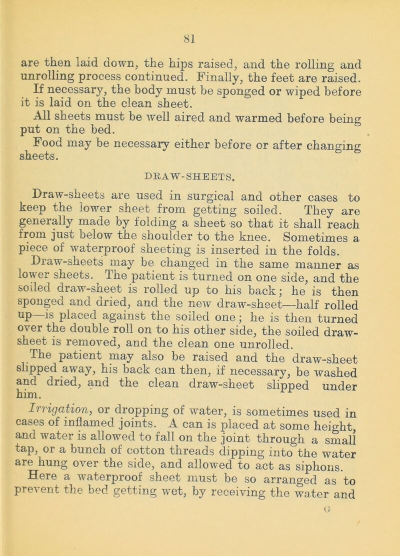 are then laid down, the hips raised, and the rolling and unrolling process continued. Finally, the feet are raised. If necessary, the body must be sponged or wiped before it is laid on the clean sheet. All sheets must be well aired and warmed before being put on the bed. Food may be necessary either before or after changing sheets. DRAW-SHEETS. Draw-sheets are used in surgical and other cases to keep the lower sheet from getting soiled. They are generally made by folding a sheet so that it shall reach from just below the shoulder to the knee. Sometimes a piece of waterproof sheeting is inserted in the folds. Diaw-sheets may be changed in the same manner as lower sheets. The patient is turned on one side, and the soiled draw-sheet is rolled up to his back; he is then sponged and dried, and the new draw-sheet—half rolled 1® placed against the soiled one; he is then turned over the double roll on to his other side, the soiled draw- sheet is removed, and the clean one unrolled. The patient may also be raised and the draw-sheet slipped away, his back can then, if necessary, be washed and dried, and the clean draw-sheet slipped under him. Irrigation, or dropping of water, is sometimes used in cases of inflamed joints. A can is placed at some height, and water is allowed to fall on the joint through a small tap, or a bunch of cotton threads dipping into the water are hung over the side, and allowed to act as siphons. Here a waterproof sheet must be so arranged as to prevent the bed getting wet, by receiving the water and
