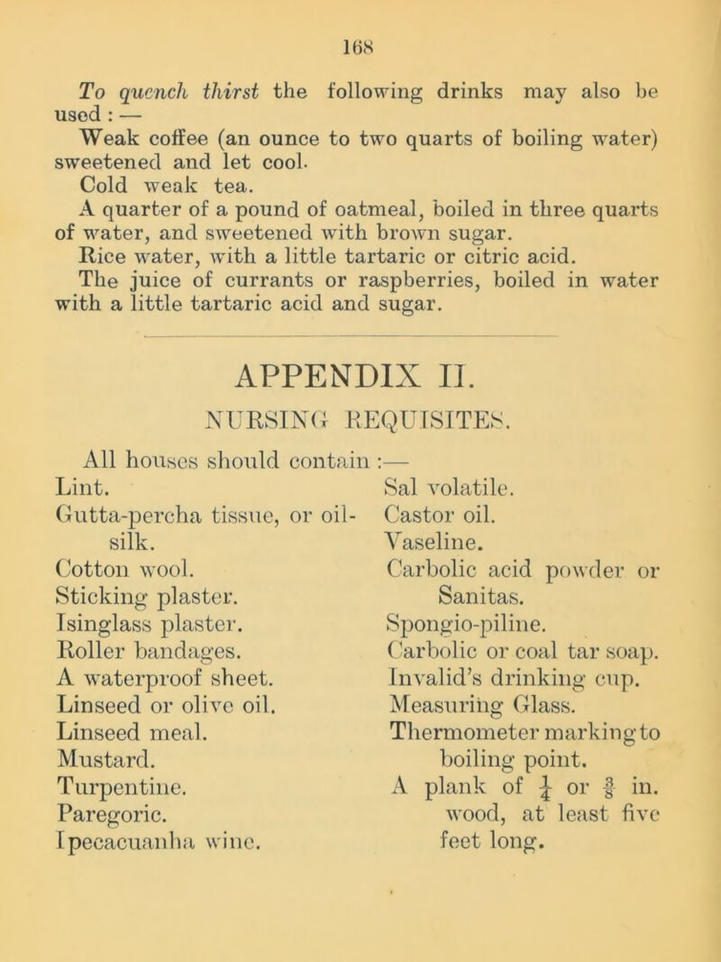 16S To quench thirst the following drinks may also be used : — Weak coffee (an ounce to two quarts of boiling water) sweetened and let cool. Cold weak tea. A quarter of a pound of oatmeal, boiled in three quarts of water, and sweetened with brown sugar. Rice water, with a little tartaric or citric acid. The juice of currants or raspberries, boiled in water with a little tartaric acid and sugar. APPENDIX II. NURSING REQUISITES. All houses should contain Lint. Sal volatile. Gutta-percha tissue, or oil- Castor oil. silk. Cotton wool. Sticking plaster. Isinglass plaster. Roller bandages. A waterproof sheet. Linseed or olive oil. Linseed meal. Mustard. Turpentine. Paregoric. Ipecacuanha wine. Vaseline. Carbolic acid powder or Sanitas. Spongio-piline. Carbolic or coal tar soap. Invalid’s drinking cup. Measuring Glass. Thermometer marking to boiling point. A plank of or f in. wood, at least five feet long.