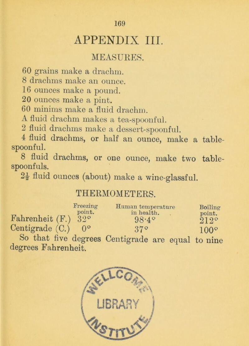 APPENDIX III. MEASURES. 60 grains make a drachm. 8 drachms make an ounce. 16 ounces make a pound. 20 ounces make a pint. 60 minims make a fluid drachm. A fluid drachm makes a tea-spoonful. 2 fluid drachms make a dessert-spoonful. 4 fluid drachms, or half an ounce, make a table- spoonful. 8 fluid drachms, or one ounce, make two table- spoonfuls. 24 fluid ounces (about) make a wine-glassful. THERMOMETERS. Fahrenheit (F.) Centigrade (C.) Freezing- point. 32° 0° Human temperature in health. 98-4° 37° Boiling point. 212° 100° So that five degrees Centigrade are equal to nine degrees Fahrenheit.