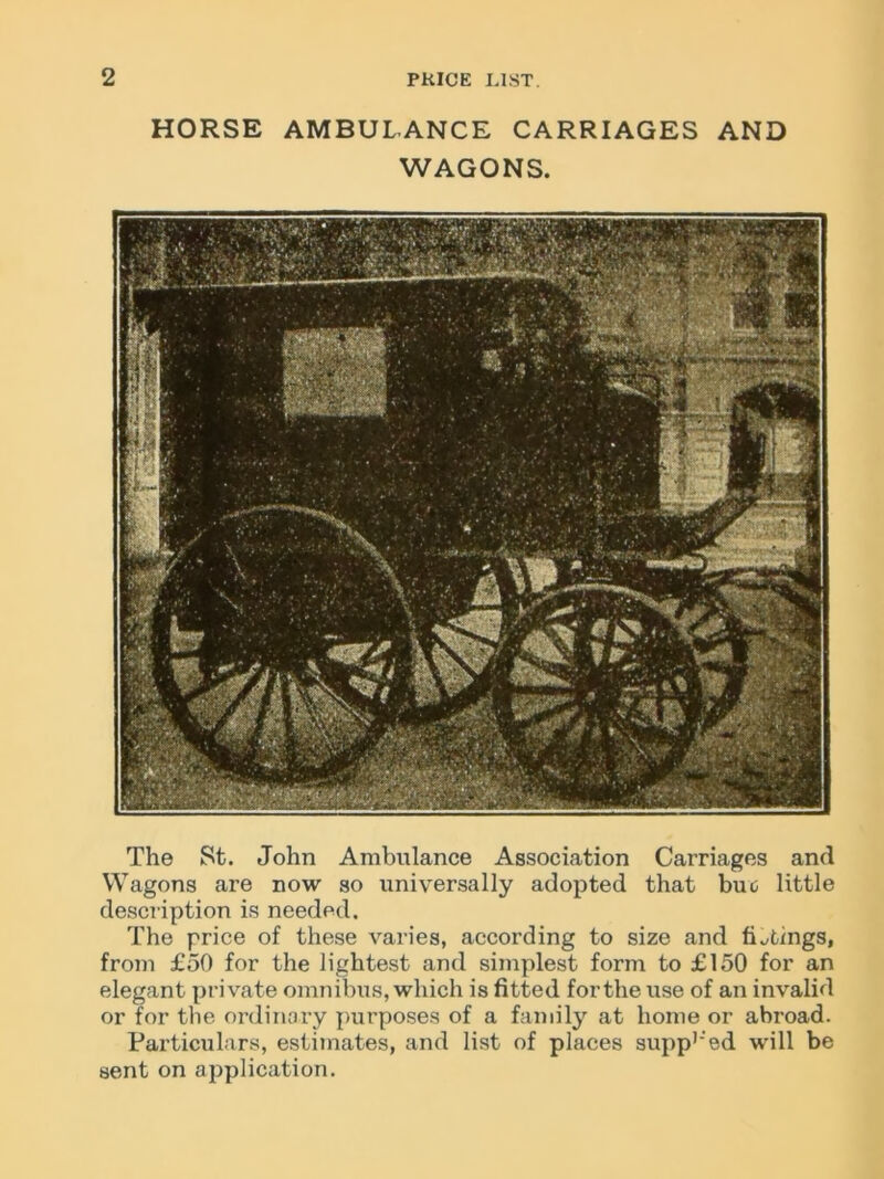 HORSE AMBULANCE CARRIAGES AND WAGONS. The St. John Ambulance Association Carriages and Wagons are now so universally adopted that buo little description is needed. The price of these varies, according to size and fittings, from £50 for the lightest and simplest form to £150 for an elegant private omnibus, which is fitted for the use of an invalid or for the ordinary purposes of a family at home or abroad. Particulars, estimates, and list of places suppled will be sent on application.