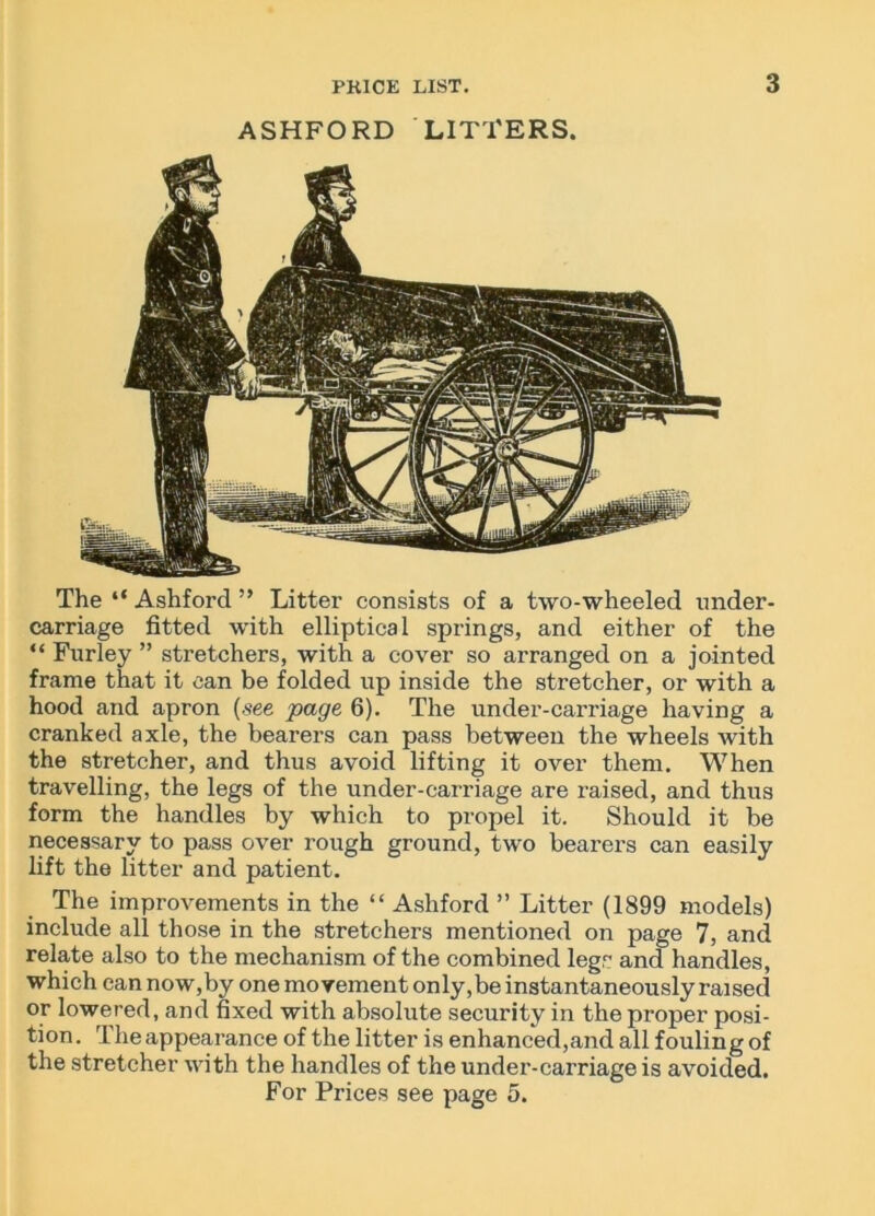 ASHFORD LITTERS. The “ Ashford ” Litter consists of a two-wheeled under- carriage fitted with elliptical springs, and either of the “ Furley ” stretchers, with a cover so arranged on a jointed frame that it can be folded up inside the stretcher, or with a hood and apron (see page 6). The under-carriage having a cranked axle, the bearers can pass between the wheels with the stretcher, and thus avoid lifting it over them. When travelling, the legs of the under-carriage are raised, and thus form the handles by which to propel it. Should it be necessary to pass over rough ground, two bearers can easily lift the litter and patient. The improvements in the “ Ashford ” Litter (1899 models) include all those in the stretchers mentioned on page 7, and relate also to the mechanism of the combined leg, and handles, which can now,by one movement only.be instantaneously raised or lowered, and fixed with absolute security in the proper posi- tion. Theappearance of the litter is enhanced,and all fouling of the stretcher with the handles of the under-carriage is avoided. For Prices see page 5.