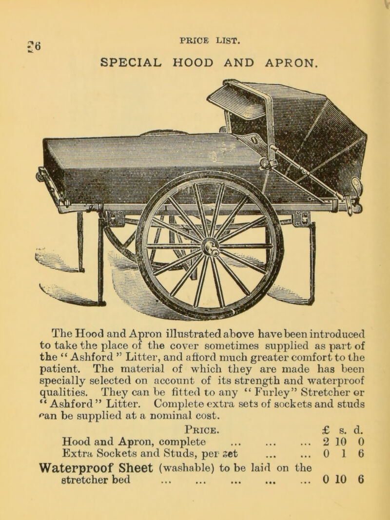 SPECIAL HOOD AND APRON. The Hood and Apron illustrated above have been int roduced to take the place of the cover sometimes supplied as part of the “ Ashford ” Litter, and afford much greater comfort to the patient. The material of which they are made has been specially selected on account of its strength and waterproof qualities. They can be fitted to any “ Fur ley” Stretcher or “ Ashford ” Litter. Complete extra sets of sockets and studs ean be supplied at a nominal cost. Price. £ s. d. Hood and Apron, complete ... ... ... 210 0 Extra Sockets and Studs, pel set ... ... 0 1 6 Waterproof Sheet (washable) to be laid on the stretcher bed 0 10 6