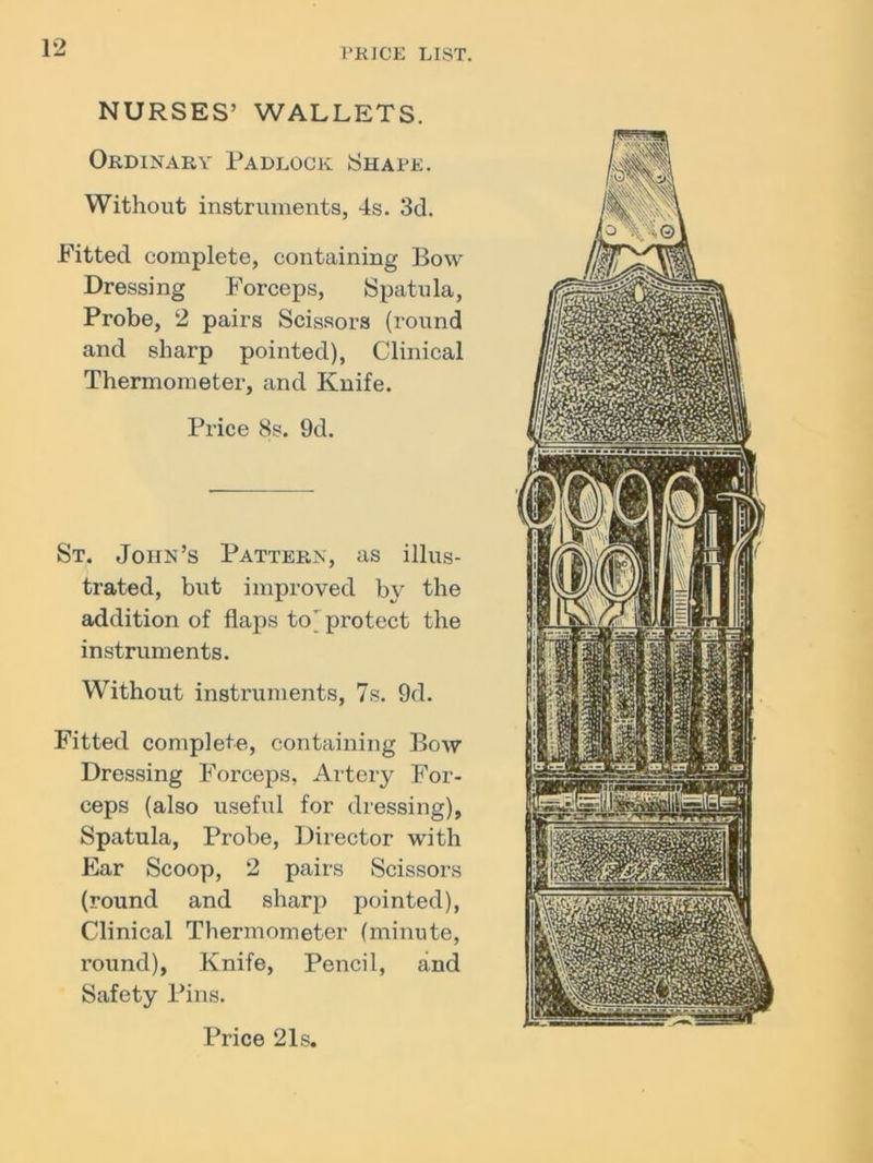 NURSES’ WALLETS. Ordinary- Padlock Shape. Without instruments, 4s. 3d. Fitted complete, containing Bow Dressing Forceps, Spatula, Probe, 2 pairs Scissors (round and sharp pointed), Clinical Thermometer, and Knife. Price 8s. 9d. St. John’s Pattern, as illus- trated, but improved by the addition of flaps to' protect the instruments. Without instruments, 7s. 9d. Fitted complete, containing Bow Dressing Forceps, Artery For- ceps (also useful for dressing), Spatula, Probe, Director with Ear Scoop, 2 pairs Scissors (round and sharp pointed), Clinical Thermometer (minute, round), Knife, Pencil, and Safety Pins. Price 21s.