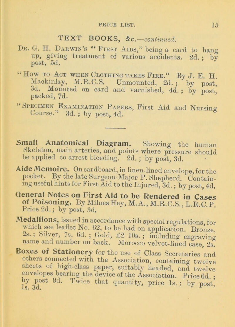 TEXT BOOKS, &c.—continued. Dr. G. H. Darwin’s “First Aids,” being a card to hang up, giving treatment of various accidents. 2d. ; by post, 5d. “ How to Act when Clothing takes Fire.” By J. E. H. Mackinlay, M.R.C.S. Unmounted, 2d. ; by post, 3d. Mounted on card and varnished, 4d. ; by nost. packed, 7d. “Specimen Examination Papers, First Aid and Nursing Course.” 3d. ; by post, 4d. Small Anatomical Diagram. Showing the human Skeleton, main arteries, and points where pressure should be applied to arrest bleeding. 2d. ; by post, 3d. Aide Memoire. On cardboard, in linen-lined envelope, for the pocket. By the late Surgeon-Major P. Shepherd. Contain- ing useful hints for First Aid to the Injured, 3d.; by post, 4d. General Notes on First Aid to be Rendered in Cases of Poisoning. By Milnes Hey, M. A., M.R.C.S., L.R.C.P Price 2d.; by post, 3d. Medallions, issued in accordance with special regulations for which see leaflet No. 62, to be had on application. Bronze 2s.; Silver, 7s. 6d. ; Gold, £2 10s.; including engraving name and number on back. Morocco velvet-lined case, 2s. Boxes of Stationery for the use of Class Secretaries and others connected with the Association, containing twelve sheets of high-class paper, suitably Leaded, and twelve envelopes bearing the device of the Association. Price 6d • by post 9d. Twice that quantity, price Is. ; bv post]