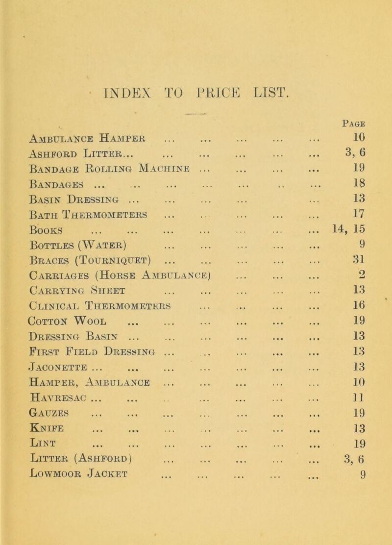 INDEX TO PRICE LIST. Page Ambulance Hamper ... 10 Ashford Litter... ... 3, 6 Bandage Rolling Machine 19 Bandages ... 18 Basin Dressing ... 13 Bath Thermometers 17 Books 14, 15 Bottles (Water) ... ... ... ... ... 9 Braces (Tourniquet) 31 Carriages (Horse Ambulance) 2 Carrying Sheet 13 Clinical Thermometers ... ... ... ... 10 Cotton Wool 19 Dressing Basin ... 13 First Field Dressing ... 13 Jaconette 13 Hamper, Ambulance 10 Havresac ]] Gauzes 19 Knife 13 Lint 19 Litter (Ashford) 3, 6