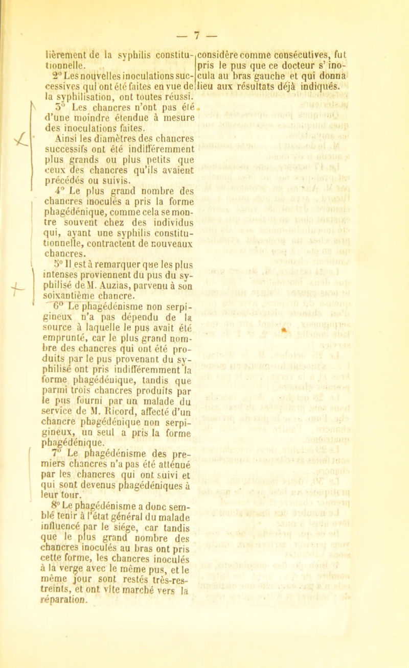 Cionnelle. 2 Les nouvelles inoculations suc- cessives qui ont été faites en vue de la syphilisation, ont toutes réussi. 5'^ Les chancres n’ont pas élé d’une moindre étendue à mesure des inoculations faites. Ainsi les diamètres des chancres successifs ont élé indifféremment plus grands ou plus petits que ceux des chancres qu’ils avaient précédés ou suivis. 4“ Le plus grand nombre des chancres inoculés a pris la forme phagédénique, comme cela se mon- tre souvent chez des individus qui, ayant une syphilis constitu- tionnelle, contractent de nouveaux chancres. S® 11 est à remarquer que les plus intenses proviennent du pus du sy- philisé deM. Auzias, parvenu à son soixantième chancre. 6 Le phagédénisme non serpi- gineux n’a pas dépendu de la source à laquelle le pus avait élé emprunté, car le plus grand nom- bre des chancres qui ont été pro- duits par le pus provenant du sy- philisé ont pris indifféremment la forme phagédénique, tandis que parmi trois chancres produits par le pus fourni par un malade du service de M. Ricord, affecté d’un chancre phagédénique non serpi- gineux, un seul a pris la forme phagédénique. 7 Le phagédénisme des pre- miers chancres n’a pas été atténué par les chancres qui ont suivi et qui sont devenus phagédéniques à leur tour. 8® Le phagédénisme a donc sem- blé tenir à l’état général du malade influencé par le siège, car tandis que le plus grand nombre des chancres inoculés au bras ont pris cette forme, les chancres inoculés pris le pus que ce docteur s’ino- cula au bras gauche et qui donna lieu aux résultats déjà indiqués. à la verge avec le même pus, et le même jour sont restés très-res- treints, et ont vite marché vers la réparation.