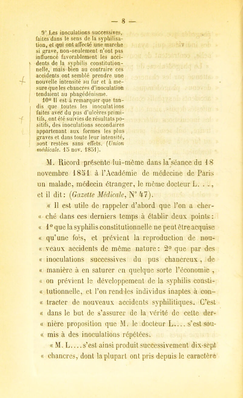 ÎF, Les inoculatioHS successives, faites dans le sens de la syphilisa- tion, et qui ont affecté une marche 7 si grave, non-seulement n’ont pas influencé favorablement les acci- dents de la syphilis constitution- nelle, mais bien au contraire ces accidents ont semblé prendre une nouvelle intensité au fur et à me- sure que les chancres d’inoculation tendaient au phagédénisme. 10® Il est à remarquer que tan- dis que toutes les inoculations faites avec du pus d’ulcères primi- tifs, ont été suivies de résultats po- sitifs, des inoculations secondaires appartenant aux formes les plus graves et dans toute leur intensité, sont restées sans effets. {Union médicale. ISnov. 1851). M. Ricord présente lui-même dans la°séance du 18 novembre 1851 à l’Académie de médecine de Paris un malade, médecin étranger, le même docteur L. . ., et il dit: [Gazette Médicale, N ^7). « 11 e.st utile de rappeler d’abord que l’on a cher- « ché dans ces derniers temps à établir deux points : « 1“ que la syphilis constitutionnelle ne peut être acquise « qu’une fois, et prévient la reproduction de nou- « veaux accidents de même nature : 2® que par -des « inoculations successives du pus chancreux, de « manière à en saturer en quelque sorte l’économie , « on prévient le développement de la syphilis consti- « tutionnelle, et l’on rend les individus inaptes à con- tt tracter de nouveaux accidents syphilitiques. C’est tt dans le but de s’assurer de la vérité de celte der- tt nière proposition que M. le docteur L s’est sou- tt mis à des inoculations répétées. tt M. L s’est ainsi produit successivement dix-sept tt chancres, dont la plupart ont pris depuis le caractère