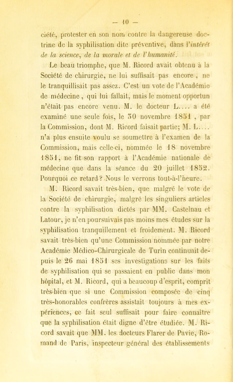 \0 - ciété, protester en son nonri contre l;i dangereuse doc- trine de la syphilisation dite préventive, dans Vintérêt de la science^ de la morale et de Vhumanité. Le beau triomphe, que M. Rieord avait obtenu à la Société de chirurgie, ne lui suffisait pas encore , ne le tranquillisait pas assez. C’est un vote de l’Académie de médecine , qui lui fallait, mais le moment opportun n’était pas encore venu. M. le docteur L— a été examiné une seule fois, le 50 novembre 1831 , par la Commission, dont M. Rieord faisait partie; M. L — n’a plus ensuite voulu se soumettre à l’examen de la Commission, mais celle-ci, nommée le 18 novembre 1831, ne fit son rapport à l’Académie nationale de médecine que dans la séance du 20 juillet 1832. Pourquoi ce retard? Nous le verrons tout-à-1’heure. M. Rieord savait très-bien, que malgré le vote de la Société de chirurgie, malgré les singuliers articles contre la syphilisation dictés par MM. Castelnau et Latour, je n’en poursuivais pas moins mes études sur la syphilisation tranquillement et froidement. ]M. Rieord savait très-bien qu’une Commission nommée par notre Académie Médico-Chirurgicale de Turin continuait de- puis le 26 mai 1831 ses investigations sur les faits de syphilisation qui se passaient en public dans mon hôpital, et M. Rieord, qui a beaucoup d’esprit, comprit très-bien que si une Commission composée de cinq très-honorables confrères assistait toujours à mes ex- périences, ce fait seul suffisait pour faire connaître que la syphilisation était digne d’étre étudiée. M. Ri- cord savait que MM. les docteurs Flarer de Pavie, Ro- mand de Paris, inspecteur général des établissements