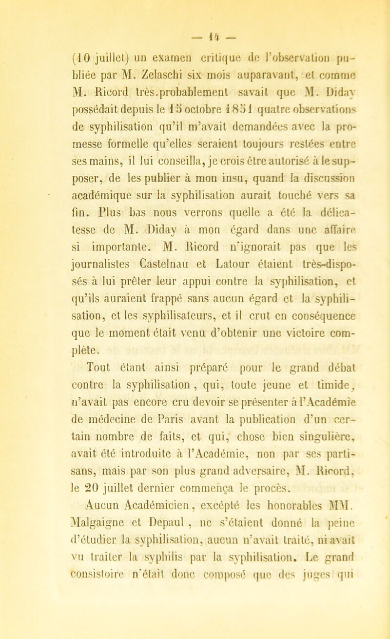 (10 juillelj un examen critique de l’observalion pu- bliée par M. Zelascbi six mois auparavant, et comme M. Ricord très.probablement .savait que M. Diday possédait depuis le 15 octobre 1851 quatre obsf;rvations de syphilisation qu’il m’avait demandées avec la pro- messe formelle qu’elles seraient toujours restées entre ses mains, il lui conseilla, je crois être autorisé à le sup- poser, de les publier à mon insu, quand la discussion académique sur la syphilisation aurait touché vers sa fin. Plus bas nous verrons quelle a été la délica- tesse de M. Diday à mon égard dans une affaire si importante, M. Ricord n’ignorait pas que les journalistes Castelnau et Latour étaient très-dispo- sés à lui prêter leur appui contre la syphilisation, et qu’ils auraient frappé sans aucun égard et la syphili- sation, et les syphilisateurs, et il crut en conséquence que le moment était venu d’obtenir une victoire com- plète . Tout étant ainsi préparé pour le grand débat contre la syphilisation, qui, toute jeune et timide, ïi’avait pas encore cru devoir se présenter à l’Académie de médecine de Paris avant la publication d’un cer- tain nombre de faits, et qui, chose bien singulière, avait été introduite à l’Académie, non par ses parti- sans, mais par son plus grand adversaire, M. Ricord, le 20 juillet dernier commença le procès. Aucun Académicien, excéplé les honorables MM. Malgaigne et Depaul , ne s’étaient donné la peine d’étudier la syphilisation, aucun n’avait traité, ni avait vu traiter la sy[)hilis par la syphilisation. Le grand consistoire n'étail <lonc composé (pic des juges (pii