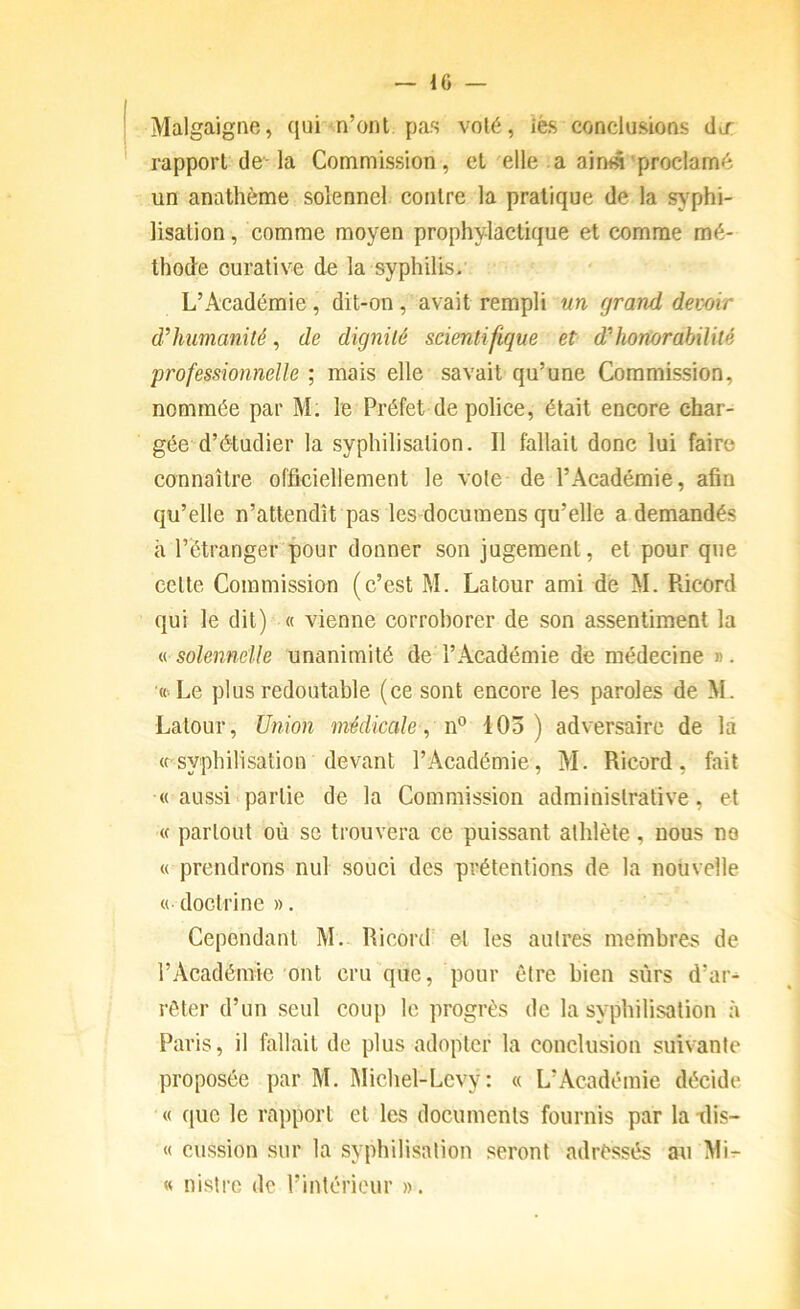 Malgaigne, qui n’ont pas volé, iès conclusions do: rapport de-la Commission, et elle .a aimâ'proclamé un anathème solennel contre la pratique de la sj^phi- lisation, comme moyen prophylactique et comme mé- thode curative de la syphilis.' • L’Académie, dit-on, avait rempli un grand devoir d’humanité, de dignité scientifique et d’honorabilité professionnelle ; mais elle savait qu’une Commission, nommée par M; le Préfet de police, était encore char- gée d’étudier la syphilisation. Il fallait donc lui faire connaître officiellement le vole de l’Académie, afin qu’elle n’attendît pas les docuraens qu’elle a demandés à l’étranger pour donner son jugement, et pour que celte Commission (c’est M. Latour ami de M. Piicord qui le dit) « vienne corrohorer de son assentiment la « solennelle unanimité de l’Académie de médecine ». '«■Le plus redoutable (ce sont encore les paroles de M. Latour, Union médicale ^ 103) adversaire de la « s^/philisation devant l’Académie, M. Ricord, fait « aussi partie de la Commission administrative, et (c partout où se trouvera ce puissant athlète, nous no « prendrons nul souci des prétentions de la nouvelle « doctrine ». Cependant M.- Ricord et les autres membres de l’Académie ont cru que, pour être bien sûrs d’ar- rêter d’un seul coup le progrès de la syphilisation à Paris, il fallait de plus adopter la conclusion suivante proposée par M. Michel-Lcvy: « L’Académie décide « ([ue le rapport et les documents fournis par la ilis- « cussion sur la syphilisation seront adressés au Mi- « nistrc de l’intérieur ».