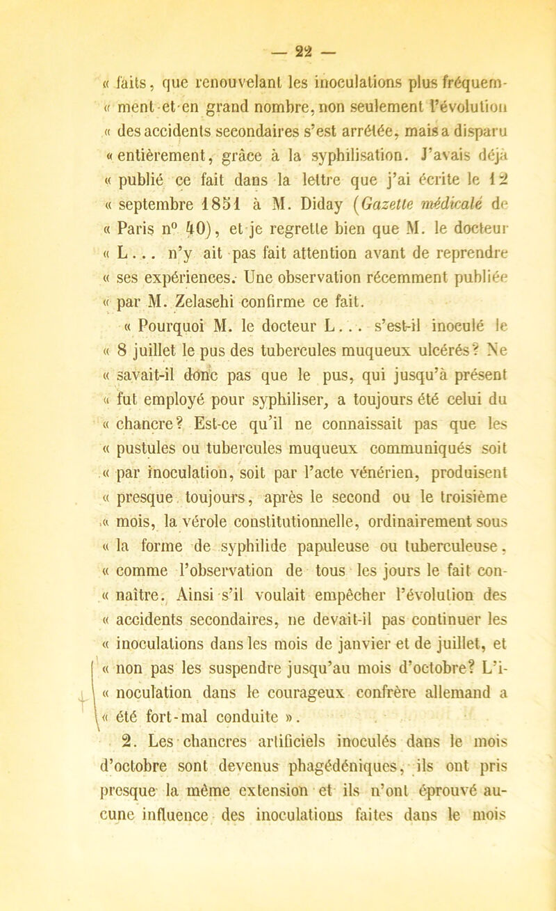 « laits, que renouvelant les inoculations plus fréquem- « ment et en grand nombre, non seulement l’évolution « desaecidents secondaires s’est arrêtée, mais a disparu «entièrement, grâce à la syphilisation. J’avais déjà « publié ce fait dans la lettre que j’ai écrite le 1:2 « septembre 1851 à M. Diday [Gazette médkalé de « Paris n” 40), et je regrette bien que M. le docteur « L ... n’y ait pas fait attention avant de reprendre « ses expériences.- Une observation récemment publiée « par M. Zelasehi confirme ce fait. « Pourquoi M. le docteur L... s’est-il inoculé le « 8 juillet le pus des tubercules muqueux ulcérés? Ne « savait-il donc pas que le pus, qui jusqu’à présent « fut employé pour sypliiliser, a toujours été celui du « chancre? Est-ce qu’il ne connaissait pas que les « pustules ou tubercules muqueux communiqués soit « par inoculation, soit par l’acte vénérien, produisent « presque toujours, après le second ou le troisième .« mois, la vérole constitutionnelle, ordinairement sous « la forme de syphilide papuleuse ou tuberculeuse, « comme l’observation de tous les jours le fait con- « naître.^ Ainsi s’il voulait empêcher l’évolution des « accidents secondaires, ne devait-il pas continuer les « inoculations dans les mois de janvier et de juillet, et ['« non pas les suspendre jusqu’au mois d’octobre? L’i- 1 I « noculation dans le courageux confrère allemand a \« été fort-mal conduite ». 2. Les chancres artificiels inoculés dans le mois d’octobre sont devenus phagédéniques, ils ont pris presque la même extension et ils n’onl éprouvé au- cune influence des inoculatious faites dans le mois