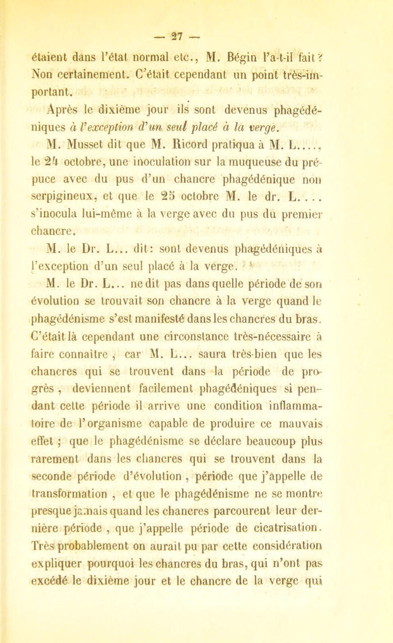 étaient dans l’étal normal etc., M. Bégin l’a-t-il fait? Non certainement. C’était cependant un point très-im- portant. Après le dixième jour ils sont devenus phagédé- niques à l’exception d’un seul placé à la verge. M. Musset dit que M. Ricord pratiqua à M. L le octobre, une inoculation sur la muqueuse du pré- puce avec du pus d’un chancre phagédénique non serpigineux, et que le 23 octobre M. le dr. L. . .. s’inocula lui-même à la verge avec du pus du premier chancre. M. le Dr. L... dit: sont devenus phagédéniques à l’exception d’un seul placé à la verge. ' *■ M. le Dr. L... ne dit pas dans quelle période de son évolution se trouvait son chancre à la verge quand le phagédénisme s’est manifesté dans les chancres du bras. C’était là cependant une circonstance très-nécessaire à faire connaître , car M. L... saura très-bien que les chancres qui se trouvent dans la période de pro- grès , deviennent facilement phagédéniques si pen- dant celle période il arrive une condition inflamma- toire de l’organisme capable de produire ce mauvais effet ; que le phagédénisme se déclare beaucoup plus rarement dans les chancres qui se trouvent dans la seconde période d’évolution , période que j’appelle de transformation , et que le phagédénisme ne se montre presque jamais quand les chancres parcourent leur der- nière période , que j’appelle période de cicatrisation. Très probablement on aurait pu par cette considération expliquer pourquoi les chancres du bras, qui n’ont pas excédé le dixième jour et le chancre de la verge qui