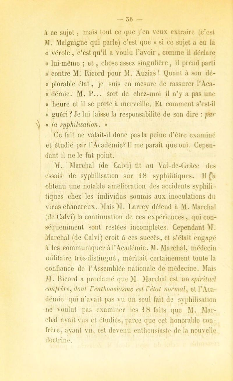 à ce siijcl , mais loul ce (}uc j’c'n veux extraire (c’est M. Malgaigne qui parle) c’est que « si ce sujet a eu la « vérole, c’est qu’il a voulu l’avoir , comme il déclare « lui-même ; et, chose assez singulière, il prend parti « contre M. Ricord pour M. Auzias ! Quant à son dé- « plorable état, je suis en mesure de rassurer l’Aca- « démie. M. P... sort de chez-moi il n’y a pas une « heure et il se porte à merveille. Et comment s’est-il « guéri? Je lui laisse la responsahilité de son dire : par « la syphilisation. » Ce fait ne valait-il donc pas la peine d’être examiné et étudié par l’Académie? Il me paraît que oui. Cepen- dant il ne le fut point. IM- Marchai (de Calvi) lit au Yaî-de-Gràce des essaie de syphilisation sur 18 syphilitiques. Il fia obtenu une notable amélioration des accidents syphili- tiques chez les individus soumis aux inoculations du virus chancreux. MaisM. Larrev défend à M. Marchai (de Calvi) la continuation de ces expériences, qui con- séquemment sont restées incomplètes. Cependant M. Marchai (de Calvi) croit à ces succès, et s’était engagé à les communiquer à l’Académie. M. Marchai, médecin militaire très-distingué, méritait certainement toute la confiance de rAssemhlée nationale de médecine. Mais M. Ricord a proclamé queM. Marchai est un spirituel confrère, dont Venthousiasme est l’état normal, et l’Aca- démie qui n’avait pas vu un seul fait de syphilisation ne voulut pas examiner les 18 faits que M. 3Iar- chal avait vus et étudiés, parce ([uc cet honorable con- frère, ayant vu, est devenu enthousiaste de la nouvelle doctrine.