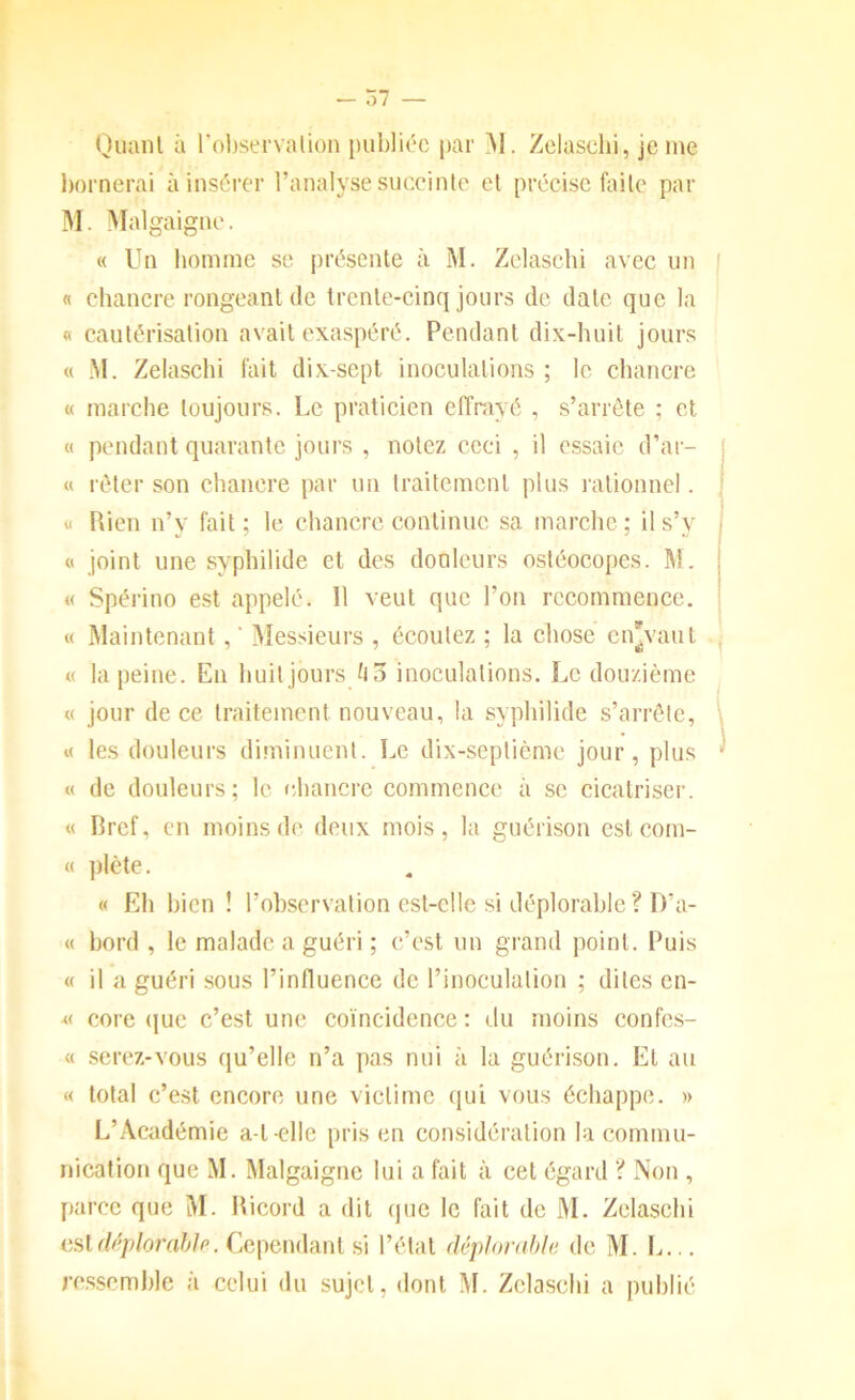 Quaiil à l'observalion publiée par M. Zclascbi, je me bornerai à insérer l’analyse succinto et précise faite par M. >Ialgaignc. « Un homme se présente à M. Zclascbi avec un j « chancre rongeant de trente-cinq jours de date que la « cautérisation avait exaspéré. Pendant dix-huit jours « M. Zelaschi fait dix-sept inoculations ; le chancre « marche toujours. Le praticien effrayé , s’arrête ; et « pendant quarante jours , notez ceci , il essaie d’ar- « rôter son chancre par un traitement plus lationncl. <1 Rien n’y fait; le chancre continue sa marche; il s’y ■ O joint une syphilide et des donlcurs ostéocopes. M. | « Spérino est appelé. 11 veut que l’on recommence. « Maintenant, ‘ Messieurs , écoutez ; la chose cn'vaul « la peine. En huit jours inoculations. Le douzième « jour de ce traitement nouveau, la syphilide s’arrête, K les douleurs diminuent. Le dix-septième jour, plus « de douleurs; le chancre commence à se cicatriser. « Bref, en moins de deux mois, la guérison est com- « plète. « Eh bien ! l’observation est-elle si déplorable ? D’a- « bord , le malade a guéri ; c’est un grand point. Puis « il a guéri sous l’influence de l’inoculation ; dites cn- « core (|ue c’est une coïncidence : du moins confes- « serez-vous qu’elle n’a pas nui à la guérison. El au « total c’est encore une victime (lui vous échappe. » L’Académie a-t-elle pris en considération la commu- nication que M. Malgaigne lui a fait à cet égard ? Non , parce que M. Ricord a dit que le fait de M. Zelaschi liüldf’plorahlp. Cependant si l’état déplorahla de M. L... re.sscmble à celui du sujet, dont M. Zelaschi a publié