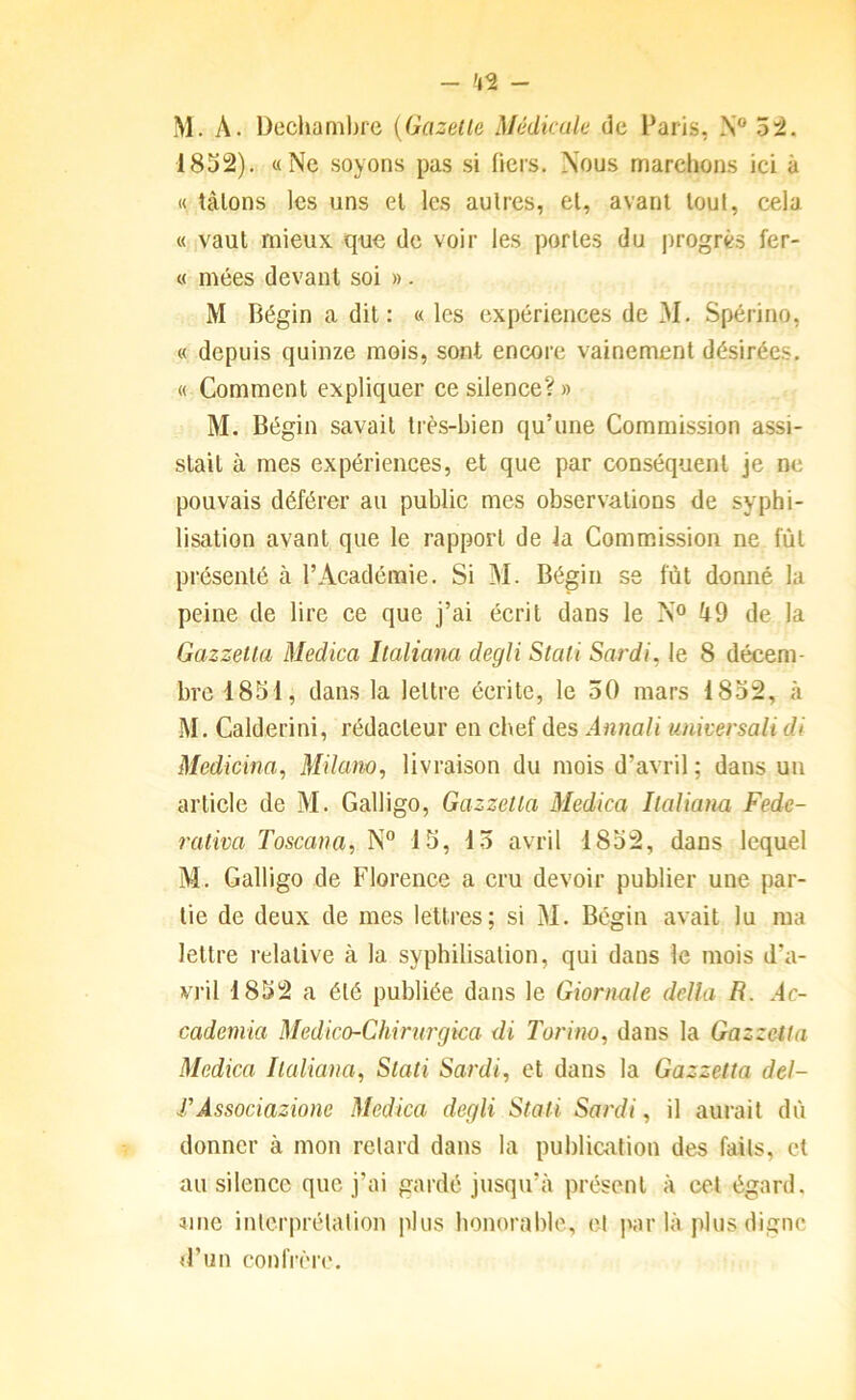 - 42 - M. A. Dechamlire {Gazelle Médicale de Paris, N® 54. 1852). «Ne soyons pas si (icrs. Nous marchons ici à « talons les uns el les autres, cl, avant loul, cela « vaut mieux que de voir les portes du progrès fer- « mées devant soi ». M Bégin a dit: « les expériences de M. Spérino, « depuis quinze mois, sont encore vainement désirées. « Comment expliquer ce silence? » M. Bégin savait très-bien qu’une Commission assi- stait à mes expériences, et que par conséquent je ne pouvais déférer au public mes observations de syphi- lisation avant que le rapport de la Commission ne lût présenté à l’Académie. Si M. Bégin se fût donné la peine de lire ce que j’ai écrit dans le N® ft9 de la Gazzetla Medica Ilaliana degli Stati Sardi. le 8 décem- bre 1851, dans la lettre écrite, le 30 mars 1852, à M. Calderini, rédacteur en chef des Annali universali di Medicina, Milam, livraison du mois d’avril ; dans un article de M. Galligo, Gazzetla Medica Ilaliana Fede- raliva Toscana, N® 15, 15 avril 1852, dans lequel M. Galligo de Florence a cru devoir publier une par- tie de deux de mes lettres; si M. Bégin avait lu ma lettre relative à la syphilisation, qui dans le mois d’a- vril 1852 a été publiée dans le Giornale délia R. Ac- cademia Medko-Chirurgica di Torino, dans la Gazzetla Medica Ilaliana, Slali Sardi, et dans la Gazzetla del- FÀssociazione Medica degli Stati Sardi, il aurait dû donner à mon retard dans la publication des faits, et au silence que j’ai gardé jusqu’à présent à cet égard, aine inlcrprélalion plus honorable, cl parla plus digne d’un confrèr('.