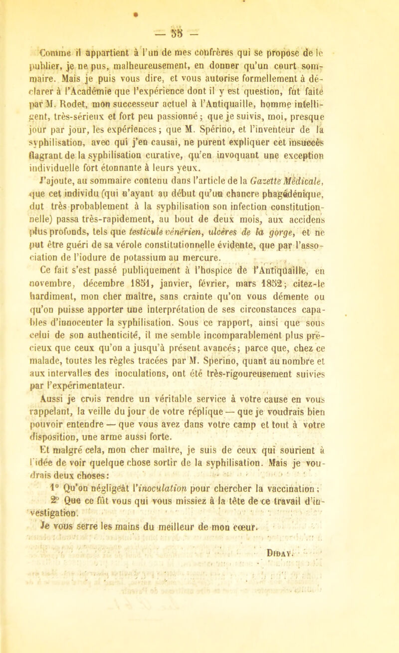 — 58 - Comme il appartient à l’un de mes cùbfrères qui se propose de le publier, je ne pus, malheureusement, en donner qu’un court som- maire. Mais je puis vous dire, et vous autorise formellement à dé- clarer à l’Académie que l’expérience dont il y est question, fut faite par M. Rodet, mon successeur actuel à l’Antiquaille, homme intelti- jjent, très-sérieux et fort peu passionné; que je suivis, moi, presque jour par jour, les expériences; que M. Spérioo, et l’inventeur de la syphilisation, avec qui j’en causai, ne purent expliquer cet insuccès flagrant de la syphilisation curative, qu’en invoquant une exception individuelle fort étonnante à leurs yeux. J’ajoute, au sommaire contenu dans l’article de la Gazette Médicale, «|ue cet individu (qui u’ayant au début qu’ua chancre phagédénique, dut très probablement à la syphilisation son infection constitution- nelle) passa très-rapidement, au bout de deux mois, aux accidens (dus profonds, tels que testicule vénérien, ulcères de la gorge, et ne put être guéri de sa vérole constitutionnelle évidente, que par l’asso- ciation de l’iodure de potassium au mercure. Ce fait s’est passé publiquement à l’hospice de l’AntiqüaiHe, en novembre, décembre 1851, janvier, février, mars 1852; citez-le hardiment, mon cher maître, sans crainte qu’on vous démente ou qu’on puisse apporter une interprétation de ses circonstances capa- bles d’innocenter la syphilisation. Sous ce rapport, ainsi que sous celui de son authenticité, il me semble incomparablement plus pré- cieux que ceux qu’on a jusqu’à présent avancés; parce que, chez ce malade, toutes les règles tracées par M. Sperino, quant au nombre et aux intervalles des inoculations, ont été très-rigoureusement suivies par l’expérimentateur. .Aussi je cD)is rendre un véritable service à votre cause en vous rappelant, la veille du jour de votre réplique — que je voudrais bien pouvoir entendre — que vous avez dans votre camp et tout à votre disposition, une arme aussi forte. Kt malgré cela, mon cher maître, je suis de ceux qui sourient à ridée de voir quelque chose sortir de la syphilisation. Mais je vou- drais deux choses : ‘ ' >■ ' 1® Qu’on négligeât l’inoculation pour chercher la vaccination ; 2® Que ce fut vous qui vous missiez à la tête de ce travail d’in- vestigation'. Je vous serre les mains du meilleur de mon cœur. Dioav.