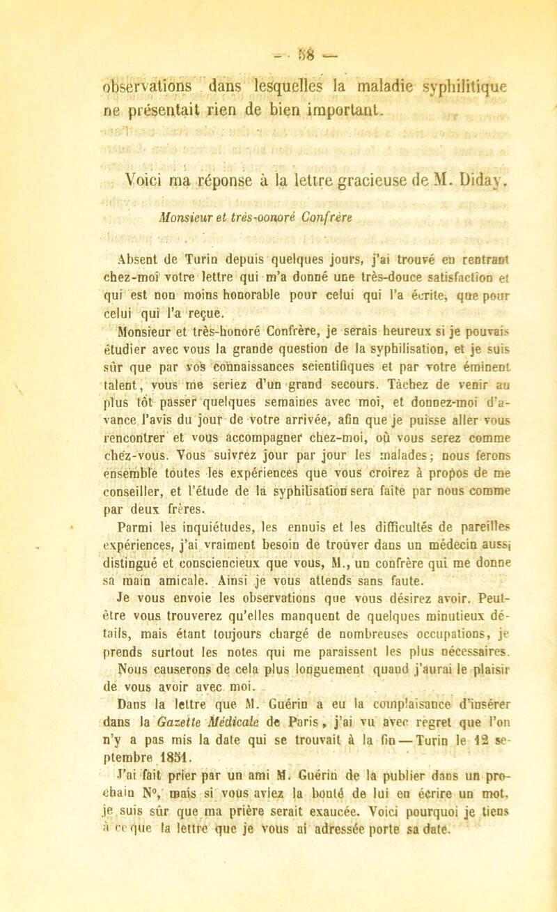 observations dans lesquelles la maladie syphilitique ne présentait rien de bien important. Voici ma réponse à la lettre gracieuse de M. Diday. Monsieur et très-oonoré Confrère Absent de Turin depuis quelques jours, j’ai trouvé en rentrant chez-moi votre lettre qui m’a donné une très-douce satisfaction et qui est non moins honorable pour celui qui l’a écrite, que pour celui qui l’a reçue. Monsieur et très-honoré Confrère, je serais heureux si je pouvai.< étudier avec vous la grande question de la syphilisation, et je suis sûr que par voh connaissances scientifiques et par votre éminent talent, vous me seriez d’un grand secours. Tâchez de venir au plus tôt passer quelques semaines avec moi, et donnez-moi d’a- vance l’avis du jour de votre arrivée, afin que je puisse aller vous rencontrer et vous accompagner chez-moi, où vous serez comme chéz-vous. Vous suivrez jour par jour les malades; nous ferons ensernble toutes les expériences que vous croirez à propos de me conseiller, et l'étude de là syphilisation sera faite par nous comme par deux frères. Parmi les inquiétudes, les ennuis et les difficultés de pareilles expériences, j’ai vraiment besoin de trouver dans un médecin aussj distingué et consciencieux que vous, M., un confrère qui me donne sa main amicale. Ainsi je vous attends sans faute. Je vous envoie les observations que vous désirez avoir. Peut- être vous trouverez qu’elles manquent de quelques minutieux dé- tails, mais étant toujours chargé de nombreuses occupations, je prends surtout les notes qui me paraissent les plus nécessaires. ^ous causerons de cela plus longuement quand j'aurai le plaisir de vous avoir avec moi. Dans la lettre que M. Guérin a eu la complaisance d’insérer dans la Gazette Médicale de Paris, j’ai vu avec regret que l’on n’y a pas mis la date qui se trouvait à la fin — Turin le 12 se- ptembre 1831. .l’ai fait prier par un ami M. Guérin de la publier dans un pro- chain N®, mais si vous aviez la bonté de lui en écrire un mot, je suis sûr que ma prière serait exaucée. Voici pourquoi je liens à ce que la lettre que je vous ai adressée porte sa date.