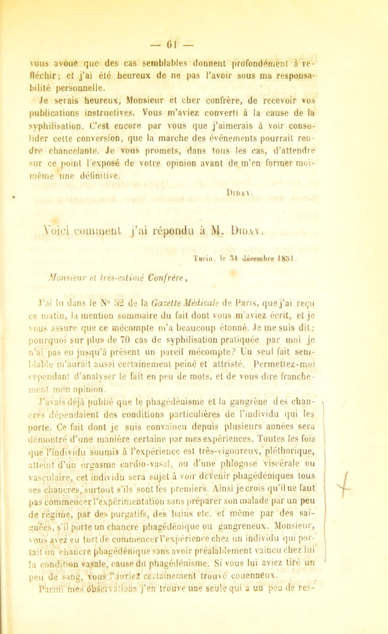 vous avoue que des cas semblables donnent profondétricnt à~re- lléchir; et j’ai été heureux de ne pas l’avoir sous ma responsa- bilité personnelle. Je serais heureux, Monsieur et cher confrère, de recevoir vos publications instructives. Vous m’aviez converti à la cause de la syphilisation. C’est encore par vous que j’aimerais à voir conso- lider celte conversion, que la marche des événements pourrait ren- dre chancelante. Je vous promets, dans fous les cas, d’attendre sur ce point l’exposé de votre opinion avant de m’en former moi- mèrne une définitive. l)lUA\ . Voici coiuinenl j’ai répondu à M. Diü.w. l'uiiu, le .>t Jéeeiubre-1851. Monsieur et tres-estimé Confrère, J’ai lu dans le N“ .‘)2 de la Gazette Médicale de Paris, que j’ai reçu ce matin, la mention sommaire du fait dont vous m’aviez écrit, et je Aous assure que ce mécompte m’a beaucoup étonné. Je me suis dit; pourquoi sur plus de 70 cas de syphilisation pratiquée par moi je n’ai pas eu jusqu’à présent un pareil mécompte? Un seul fait sem- Mabîe m’aurait aussi cerlainemenl peiné et attristé. Permetlez-moi l ependan! d’analyser le fait en peu de mots, et de vous dire franche- inerjt mon opinion. J’avais déjà publié que le phagédénisme et la gangrène des chan- cres déjiendaient des conditions particulières de l’individu qui les porte. Ce fait dont je suis convaincu depuis plusieurs années sera démontré d’une manière certaine par mes expériences. Toutes les fois que l'individu soumis à l’expérience est très-vigoureux,'pléthorique, atteint d’un orgasme cardio-vasal, ou d’une phlogose viscérale ou va.sculaire, cet indivivlu sera sujet à voir devenir phagédéniques tous ses chancres, surtout s’ils sont les premier.s. Ainsi je crois qu’il ne faut pas commencer l’expérimentation sans préparer son malade par un peu de régime, par des purgatifs, des bains etc. et même par des sai- gnées, s’il porte un chancre phagédéoique ou gangreneux. Monsieur, vous avez eu tort de commencer l’expérience chez un individu ipii por- tait un chancre phagédénique sans avoir préalablement vaincu chez lui la condition vasale, cause du phagédénisme. Si vous lui aviez tiré un peu de .'^ang, vouà l’auriei certainement trouvé couenneux. P.inhi me.s ôbâcrvaüons j’en trouve une seule qui a un peu de res-