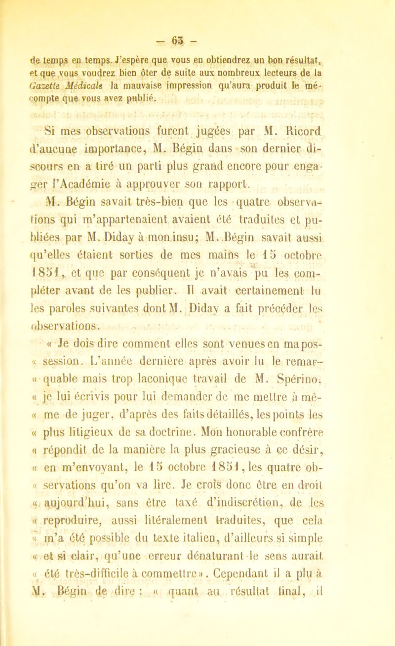 de temps en temps. J’espère que vous en obtiendrez un bon résultat, et que vous voudrez bien ôter de suite aux nombreux lecteurs de la Gazette Médicale la mauvaise impression qu’aura produit le mé- compte que vous avez publié. Si mes observations furent jugées par M, Ricord d’aucune importance, M. Bégin dans son dernier di- scours en a tiré un parti plus grand encore pour enga- ger l’Académie à approuver son rapport. M. Bégin savait très-bien que les quatre observa- tions qui m’appartenaient avaient été traduites et pu- bliées par M. Diday à mon.insu; M..Bégin savait aussi qu’elles étaient sorties de mes mains le 15 octobre 1851, et que par conséquent je n’avais pu les com- pléter avant de les publier. Il avait certainement lu les paroles suivantes dont M., Diday a fait précéder les observations. « Je dois dire comment elles sont venues en mapos- u session. L’année dernière après avoir lu le remar- « quable mais trop laconique travail de M. Spérino. « je lui écrivis pour lui demander de me melire à mè- « me déjuger, d’après des faits détaillés, les points les « plus litigieux de sa doctrine. Mon honorable confrère « répondit de la manière la plus gracieuse à ce désir, (I en m’envoyant, le 15 octobre 1851, les quatre ob- « servations qu’on va lire. Je croîs donc être en droit tt aujourd’hui, sans être taxé d’indiscrétion, de les <c reproduire, aussi litéralement traduites, que cela '( m’a été possible du texte italien, d’ailleurs si simple « et si clair, qu’une erreur dénaturant le sens aurait « été très-difficile à commettreI». Cependant il a plu à M. Bégin de dire : « quant au résultat final, il