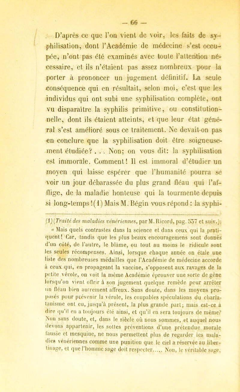 D’après ce que l’on vient de voir, les faits de sy- philisation, dont l’Académie de médecine s’est occu- pée, n’ont pas été examinés avec toute l’attention né- cessaire, et ils n’étaient pas assez nombreux pour la porter à prononcer un jugement définitif. La seule conséquence qui en résultait, selon moi, c’est que les individus qui ont subi une syphilisation complète, ont vu disparaître la syphilis primitive, ou constitution- nelle, dont ils étaient atteints, et que leur état géné- ral s’est amélioré sous ce traitement. Ne devait-on pas en conclure que la syphilisation doit être soigneuse- ment étudiée? . . . Non; on vous dit: la syphilisation est immorale. Comment! Il est immoral d’étudier un moyen qui laisse espérer que l’humanité pourra se voir un jour débarassée du plus grand fléau qui l’af- flige, de la maladie honteuse qui la tourmente depuis si long-temps !(I) Mais M. Bégin \“ous répond : la syphi- {i)[Traité des maladies vénériennes, par M.Ricord, pag. oô7 et suiv.); « Mais quels coulrasles dans la science et dans ceux qui la prati- quent! Car, tandis que les plus beaux encouragemens sont donnés d’un côté, de l’autre, le blâme, ou tout au moins le ridicule sont les seules récompenses. Ainsi, lorsque chaque année on étale une liste des nombreuses médailles que l’Académie de médecine accorde à ceux qui, en propageant la vaccine, s’opposent aux ravages de la petite vérole, on voit la même Académie éprouver une sorte de gêne lorsqu’on vient ollrir à son jugement quelque remède pour arrêter un fléau bien aiiirement affreux. Sans doute, dans les moyens pro- posés pour prévenir la vérole, les coupables spéculations du charla- tanisme ont eu, jusqu’à présent, la plus grande part; mais est-ce à dire qu’il eu a toujours été ainsi, et qu’il en sera toujours de même? Non sans doute, et, dans le siècle où nous sommes, et auquel nous devons appartenir, les soties préventions d’une prétendue morale lausse et mesquine, ne nous permettent plus de regarder les mala- dies vénériennes comme une punition que le ciel a réservée au liber- tinage, et que 1 homme sage doit respccler Non, le véritable sage.