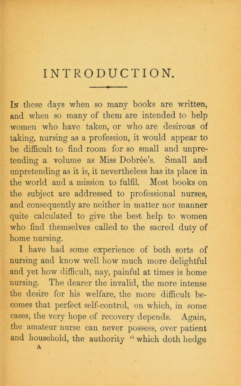 INTRODUCTION. In these days when so many books are written, and when so many of them are intended to help women who have taken, or who are desirous of taking, nursing as a profession, it would appear to be difficult to find room for so small and unpre- tending a volume as Miss Dobree’s. Small and unpretending as it is, it nevertheless has its place in the world and a mission to fulfil. Most books on the subject are addressed to professional nurses, and consequently are neither in matter nor manner quite calculated to give the best help to women who find themselves called to the sacred duty of home nursing. I have had some experience of both sorts of nursing and know well how much more delightful and yet how difficult, nay, painful at times is home nursing. The dearer the invalid, the more intense the desire for his welfare, the more difficult be- comes that perfect self-control, on which, in some cases, the very hope of recovery depends. Again, the amateur nurse can never possess, over patient and household, the authority “ which doth hedge