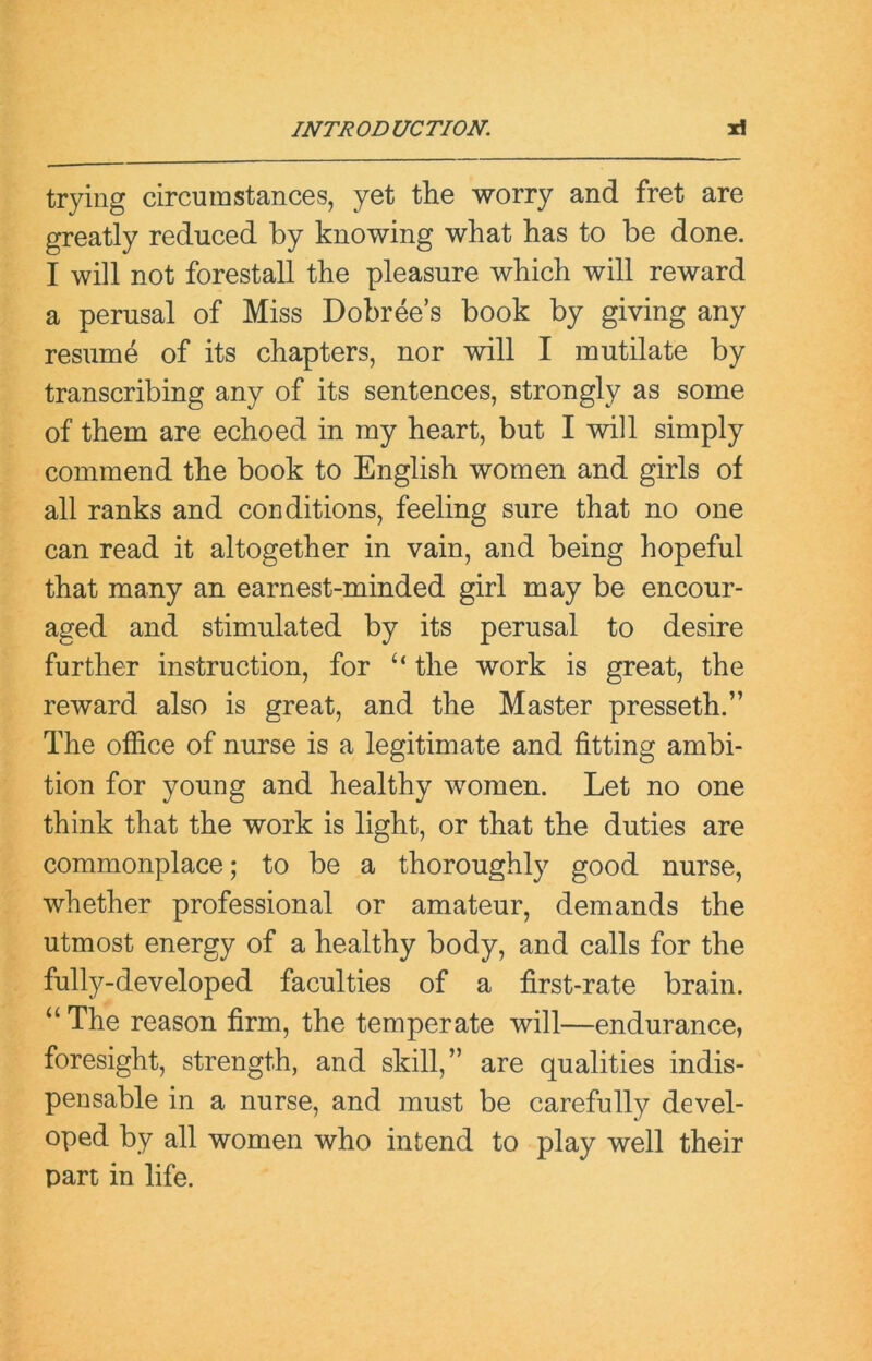 trying circumstances, yet the worry and fret are greatly reduced by knowing what has to be done. I will not forestall the pleasure which will reward a perusal of Miss Dobree’s book by giving any resume of its chapters, nor will I mutilate by transcribing any of its sentences, strongly as some of them are echoed in my heart, but I will simply commend the book to English women and girls of all ranks and conditions, feeling sure that no one can read it altogether in vain, and being hopeful that many an earnest-minded girl may be encour- aged and stimulated by its perusal to desire further instruction, for the work is great, the reward also is great, and the Master presseth.” The office of nurse is a legitimate and fitting ambi- tion for young and healthy women. Let no one think that the work is light, or that the duties are commonplace; to be a thoroughly good nurse, whether professional or amateur, demands the utmost energy of a healthy body, and calls for the fully-developed faculties of a first-rate brain. “ The reason firm, the temperate will—endurance, foresight, strength, and skill,” are qualities indis- pensable in a nurse, and must be carefully devel- oped by all women who intend to play well their part in life.