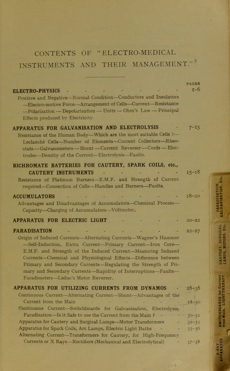 CONTENTS OF “ELECTRO-MEDICAL INSTRUMENTS AND THEIR MANAGEMENT.” PAGES ELECTRO-PHYSICS ------- 1-6 Positive and Negative—Normal Condition—Conductors and Insulators —Electro-motive Force—Arrangement of Cells—Current—Resistance —Polarization — Depolarization — Units — Ohm’s Law — Principal Effects produced by Electricity. APPARATUS FOR GALVANISATION AND ELECTROLYSIS 7-15 Resistance of the Human Body—Which are the most suitable Cells ?— Leclanche Cells—Number of Elements—Current Collectors—Rheo- stats — Galvanometers — Shunt — Current Reverser — Cords — Elec- trodes—Density of the Current—Electrolysis—Faults. BICHROMATE BATTERIES FOR CAUTERY, SPARK COILS, etc., CAUTERY INSTRUMENTS 15-18 Resistance of Platinum Burners—E.M.F. and Strength of Current required—Connection of Cells—Handles and Burners—Faults. ACCUMULATORS ------- 18-20 Advantages and Disadvantages of Accumulators—Chemical Process— Capacity—Charging of Accumulators—Voltmeter. APPARATUS FOR ELECTRIC LIGHT ... - 20-22 FARADISATION ------- 22-27 Origin of Induced Currents—Alternating Currents—Wagner’s Hammer —Self-Induction, Extra Current—Primary Current—Iron Core— E.M.F. and Strength of the Induced Current—Measuring Induced Currents—Chemical and Physiological Effects—Difference between Primary and Secondary Currents—Regulating the Strength of Pri- mary and Secondary Currents—Rapidity of Interruptions—Faults— Faradimeters—Leduc’s Motor Reverser. APPARATUS FOR UTILIZING CURRENTS FROM DYNAMOS Continuous Current—Alternating Current—Shunt—Advantages of the Current from the Main - Continuous Current—Switchboards for Galvanisation, Electrolysis, Faradisation—Is it Safe to use the Current from the Main ? - Apparatus for Cautery and Surgical Lamps—Motor Transformers Apparatus for Spark Coils, Arc Lamps, Electric Light Baths Alternating Current—Transformers for Cautery, for High-Frequency Currents or X Rays—Rectifiers (Mechanical and Electrolytical) 28-38 28-30 30-32 32-35 35-3<3 ■£ ** S « o c ti X X S| cc - H CL => £ < < o J •“ >< G (L  < S- 0r. 3m o z H C/3 X a o oc - o . CQ G X' tl ( 1 37-38