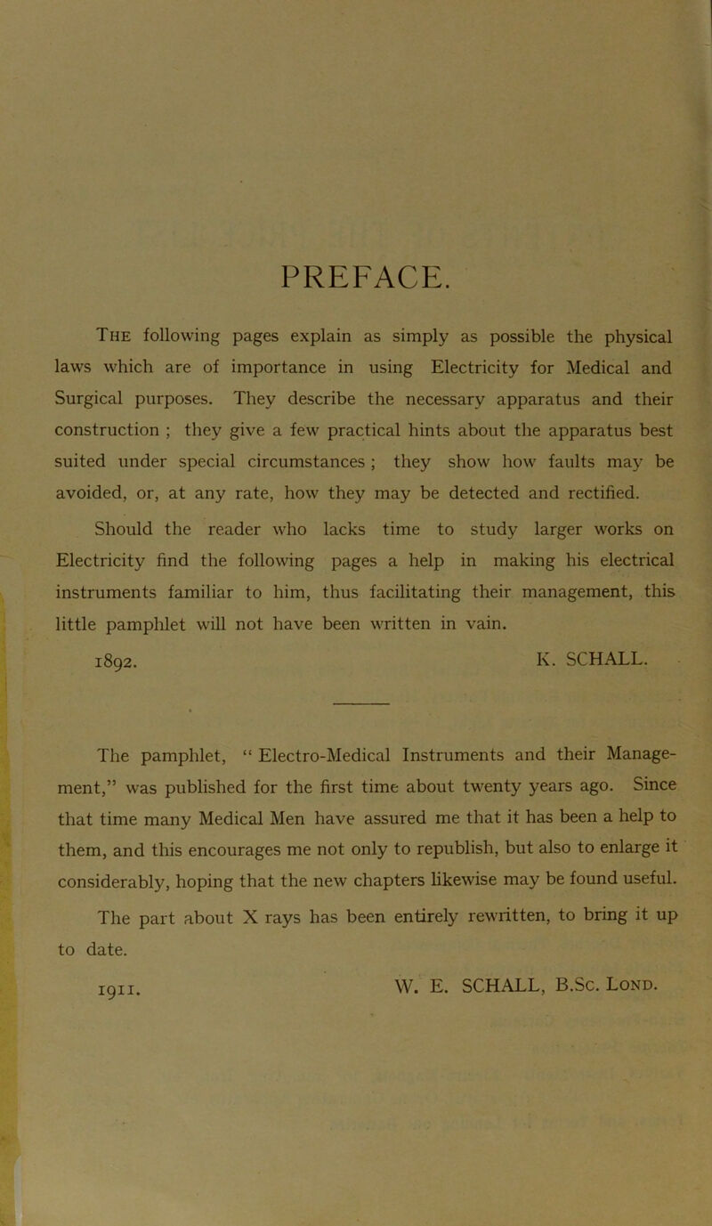 PREFACE. The following pages explain as simply as possible the physical laws which are of importance in using Electricity for Medical and Surgical purposes. They describe the necessary apparatus and their construction ; they give a few practical hints about the apparatus best suited under special circumstances ; they show how faults may be avoided, or, at any rate, how they may be detected and rectified. Should the reader who lacks time to study larger works on Electricity find the following pages a help in making his electrical instruments familiar to him, thus facilitating their management, this little pamphlet will not have been written in vain. 1892. K. SCHALL. The pamphlet, “ Electro-Medical Instruments and their Manage- ment,” was published for the first time about twenty years ago. Since that time many Medical Men have assured me that it has been a help to them, and this encourages me not only to republish, but also to enlarge it considerably, hoping that the new chapters likewise may be found useful. The part about X rays has been entirely rewritten, to bring it up to date. 1911. W. E. SCHALL, B.Sc. Lond.