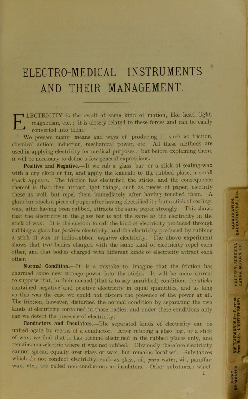 ELECTRO-MEDICAL INSTRUMENTS AND THEIR MANAGEMENT. ELECTRICITY is the result of some kind of motion, like heat, light, magnetism, etc.; it is closely related to these forces and can be easily converted into them. We possess many means and ways of producing it, such as friction, chemical action, induction, mechanical power, etc. All these methods are used in applying electricity for medical purposes ; but before explaining them, it will be necessary to define a few general expressions. Positive and Negative.—If we rub a glass bar or a stick of sealing-wax with a dry cloth or fur, and apply the knuckle to the rubbed place, a small spark appears. The friction has electrified the sticks, and the consequence thereof is that they attract light things, such as pieces of paper, electrify these as well, but repel them immediately after having touched them. A glass bar repels a piece of paper after having electrified it; but a stick of sealing- wax, after having been rubbed, attracts the same paper strongly. This shows that the electricity in the glass bar is not the same as the electricity in the stick of wax. It is the custom to call the kind of electricity produced through rubbing a glass bar positive electricity, and the electricity produced by rubbing a stick of wax or india-rubber, negative electricity. The above experiment shows that two bodies charged with the same kind of electricity repel each other, and that bodies charged with different kinds of electricity attract each other. Normal Condition.—It is a mistake to imagine that the friction has charmed some new strange power into the sticks. It will be more correct to suppose that, in their normal (that is to say unrubbed) condition, the sticks contained negative and positive electricity in equal quantities, and as long as this was the case we could not discern the presence of the power at all. The friction, however, disturbed the normal condition by separating the two kinds of electricity contained in those bodies, and under these conditions only can we detect the presence of electricity. Conductors and Insulators.—The separated kinds of electricity can be united again by means of a conductor. After rubbing a glass bar, or a stick of wax, we find that it has become electrified in the rubbed places only, and remains non-electric where it was not rubbed. Obviously therefore electricity cannot spread equally over glass or wax, but remains localised. Substances which do not conduct electricity, such as glass, oil, pure water, air, paraffin- wax, etc., are called non-conductors or insulators. Other substances which I .M Z . o Z sg co < — CD cc < < > o 1 2 >• £ o. i; ss o« . * oH - H CD X Q O « ~ < J O . CQ C X 13 si £ 2 CD £
