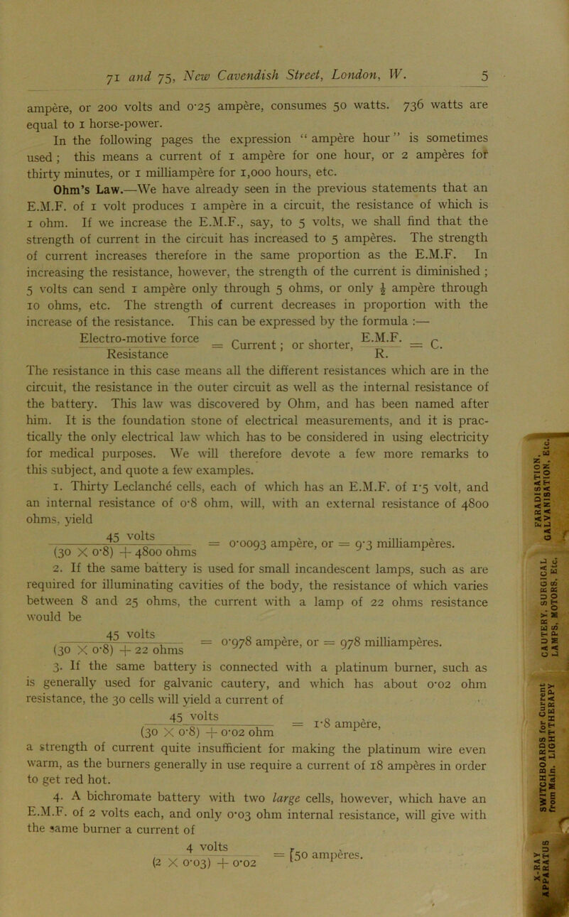 ampere, or 200 volts and 0-25 ampere, consumes 50 watts. 736 watts are equal to 1 horse-power. In the following pages the expression “ ampere hour ” is sometimes used ; this means a current of 1 ampere for one hour, or 2 amperes fof thirty minutes, or 1 milliampere for 1,000 hours, etc. Ohm’s Law.—We have already seen in the previous statements that an E.M.F. of 1 volt produces 1 ampere in a circuit, the resistance of which is 1 ohm. If we increase the E.M.F., say, to 5 volts, we shall find that the strength of current in the circuit has increased to 5 amperes. The strength of current increases therefore in the same proportion as the E.M.F. In increasing the resistance, however, the strength of the current is diminished ; 5 volts can send 1 ampere only through 5 ohms, or only £ ampere through 10 ohms, etc. The strength of current decreases in proportion with the increase of the resistance. This can be expressed by the formula :— Electro-motive force r , E.M.F. r Resistance R. The resistance in this case means all the different resistances which are in the circuit, the resistance in the outer circuit as well as the internal resistance of the battery. This law was discovered by Ohm, and has been named after him. It is the foundation stone of electrical measurements, and it is prac- tically the only electrical law which has to be considered in using electricity for medical purposes. We will therefore devote a few more remarks to this subject, and quote a few examples. 1. Thirty Leclanche cells, each of which has an E.M.F. of 1*5 volt, and an internal resistance of o-8 ohm, will, with an external resistance of 4800 ohms, yield -WxWT^ohms “ °'°°93 ampire’ 01 = 9'3 mllliamPSres- 2. If the same battery is used for small incandescent lamps, such as are required for illuminating cavities of the body, the resistance of which varies between 8 and 25 ohms, the current with a lamp of 22 ohms resistance would be (iTxWT^Si = °'978 amp're’or = 978 milliamP4res- 3. If the same battery is connected with a platinum burner, such as is generally used for galvanic cautery, and which has about 0‘02 ohm resistance, the 30 cells will yield a current of 45 volts 0 (yTxcrg) + c-02 ohm _ r8ampere’ a strength of current quite insufficient for making the platinum wire even warm, as the burners generally in use require a current of 18 amperes in order to get red hot. 4. A bichromate battery with two large cells, however, which have an E.M.F. of 2 volts each, and only 0^03 ohm internal resistance, will give with the same burner a current of 4 volts (2 X 0-03) -\- 0*02 = [50 amperes.