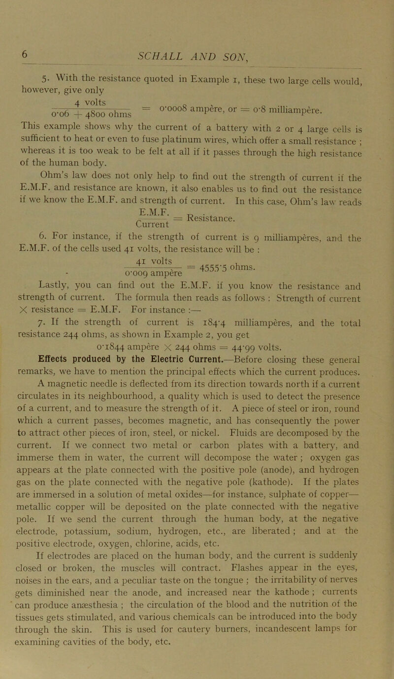 5. With the resistance quoted in Example 1, these two large cells would, however, give only 4 volts 0 0-06 + 4800 ohms = 0-0008 ampere, or = o-8 milliampto. This example shows why the current of a hattery with 2 or 4 large cells is sufficient to heat or even to fuse platinum wires, which offer a small resistance j whereas it is too weak to be felt at all if it passes through the high resistance of the human body. Ohm’s law does not only help to find out the strength of current if the E.M.F. and resistance are known, it also enables us to find out the resistance if we know the E.M.F. and strength of current. In this case, Ohm’s law reads 3LF. __ Resjstance Current 6. For instance, if the strength of current is 9 milliamperes, and the E.M.F. of the cells used 41 volts, the resistance will be : 41 volts , —- ;— = 4555‘5 ohms. 0-009 ampere Lastly, you can find out the E.M.F. if you know the resistance and strength of current. The formula then reads as follows : Strength of current X resistance = E.M.F. For instance :— 7. If the strength of current is 184-4 milliamperes, and the total resistance 244 ohms, as shown in Example 2, you get 0-1844 ampere X 244 ohms = 44-99 volts. Effects produced by the Electric Current.—Before closing these general remarks, we have to mention the principal effects which the current produces. A magnetic needle is deflected from its direction towards north if a current circulates in its neighbourhood, a quality which is used to detect the presence of a current, and to measure the strength of it. A piece of steel or iron, round which a current passes, becomes magnetic, and has consequently the power to attract other pieces of iron, steel, or nickel. Fluids are decomposed by the current. If we connect two metal or carbon plates with a battery, and immerse them in water, the current will decompose the water ; oxygen gas appears at the plate connected with the positive pole (anode), and hydrogen gas on the plate connected with the negative pole (kathode). If the plates are immersed in a solution of metal oxides—for instance, sulphate of copper— metallic copper will be deposited on the plate connected with the negative pole. If we send the current through the human body, at the negative electrode, potassium, sodium, hydrogen, etc., are liberated; and at the positive electrode, oxygen, chlorine, acids, etc. If electrodes are placed on the human body, and the current is suddenly closed or broken, the muscles will contract. Flashes appear in the eyes, noises in the ears, and a peculiar taste on the tongue ; the irritability of nerves gets diminished near the anode, and increased near the kathode ; currents can produce anaesthesia ; the circulation of the blood and the nutrition of the tissues gets stimulated, and various chemicals can be introduced into the body through the skin. This is used for cautery burners, incandescent lamps for examining cavities of the body, etc.