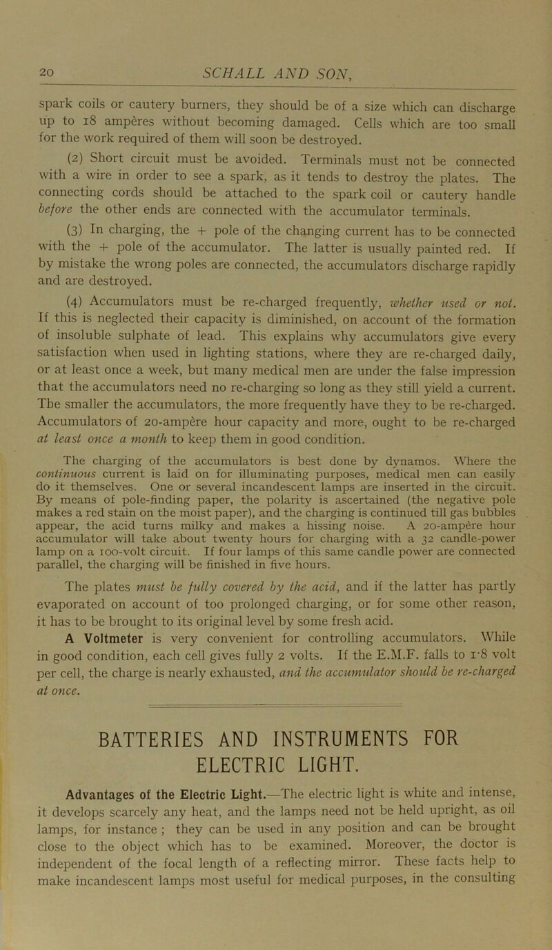 spark coils or cautery burners, they should be of a size which can discharge up to 18 amperes without becoming damaged. Cells which are too small for the work required of them will soon be destroyed. (2) Short circuit must be avoided. Terminals must not be connected with a wire in order to see a spark, as it tends to destroy the plates. The connecting cords should be attached to the spark coil or cautery handle before the other ends are connected with the accumulator terminals. (3) In charging, the + pole of the changing current has to be connected with the + pole of the accumulator. The latter is usually painted red. If by mistake the wrong poles are connected, the accumulators discharge rapidly and are destroyed. (4) Accumulators must be re-charged frequently, whether used or not. If this is neglected their capacity is diminished, on account of the formation of insoluble sulphate of lead. This explains why accumulators give every satisfaction when used in lighting stations, where they are re-charged daily, or at least once a week, but many medical men are under the false impression that the accumulators need no re-charging so long as they still yield a current. The smaller the accumulators, the more frequently have they to be re-charged. Accumulators of 20-ampere hour capacity and more, ought to be re-charged at least once a month to keep them in good condition. The charging of the accumulators is best done by dynamos. Where the continuous current is laid on for illuminating purposes, medical men can easily do it themselves. One or several incandescent lamps are inserted in the circuit. By means of pole-finding paper, the polarity is ascertained (the negative pole makes a red stain on the moist paper), and the charging is continued till gas bubbles appear, the acid turns milky and makes a hissing noise. A 20-ampere hour accumulator will take about twenty hours for charging with a 32 candle-power lamp on a ioo-volt circuit. If four lamps of this same candle power are connected parallel, the charging will be finished in five hours. The plates must be fully covered by the acid, and if the latter has partly evaporated on account of too prolonged charging, or for some other reason, it has to be brought to its original level by some fresh acid. A Voltmeter is very convenient for controlling accumulators. While in good condition, each cell gives fully 2 volts. If the E.M.F. falls to r8 volt per cell, the charge is nearly exhausted, and the accumulator should be re-charged at once. BATTERIES AND INSTRUMENTS FOR ELECTRIC LIGHT. Advantages of the Electric Light.—The electric light is white and intense, it develops scarcely any heat, and the lamps need not be held upright, as oil lamps, for instance ; they can be used in any position and can be brought close to the object which has to be examined. Moreover, the doctor is independent of the focal length of a reflecting mirror. These facts help to make incandescent lamps most useful for medical purposes, in the consulting