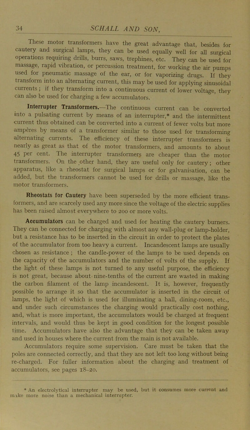 These motor transformers have the great advantage that, besides for cautery and surgical lamps, they can be used equally well for ah surgical operations requiring drills, burrs, saws, trephines, etc. They can be used for massage, rapid vibration, or percussion treatment, for working the air pumps used for pneumatic massage of the ear, or for vaporizing drugs. If they transform into an alternating current, this may be used for applying sinusoidal currents ; if they transform into a continuous current of lower voltage, they can also be used for charging a few accumulators. Interrupter Transformers.—The continuous current can be converted into a pulsating current by means of an interrupter,* and the intermittent cunent thus obtained can be converted into a current of fewer volts but more amperes by means of a transformer similar to those used for transforming alternating currents. The efficiency of these interrupter transformers is nearly as great as that of the motor transformers, and amounts to about 45 per cent. The interrupter transformers are cheaper than the motor transformers. On the other hand, they are useful only for cautery; other apparatus, like a xffieostat for surgical lamps or for galvanisation, can be added, but the transformers cannot be used for drills or massage, like the motor transformers. Rheostats for Cautery have been superseded by the more efficient trans- formers, and are scarcely used any more since the voltage of the electric supplies has been raised almost everywhere to 200 or more volts. Accumulators can be charged and used for heating the cautery burners. They can be connected for charging with almost any wall-plug or lamp-holder, but a resistance has to be inserted in the circuit in order to protect the plates of the accumulator from too heavy a current. Incandescent lamps are usually chosen as resistance ; the candle-power of the lamps to be used depends on the capacity of the accumulators and the number of volts of the supply. If the light of these lamps is not turned to any useful purpose, the efficiency is not great, because about nine-tenths of the current are wasted in making the carbon filament of the lamp incandescent. It is, however, frequently possible to arrange it so that the accumulator is inserted in the circuit of lamps, the light of which is used for illuminating a hall, dining-room, etc., and under such circumstances the charging would practically cost nothing, and, what is more important, the accumulators would be charged at frequent intervals, and would thus be kept in good condition for the longest possible lime. Accumulators have also the advantage that they can be taken away and used in houses where the current from the main is not available. Accumulators require some supervision. Care must be taken that the poles are connected correctly, and that they are not left too long without being re-charged. For fuller information about the charging and treatment of accumulators, see pages 18-20. * An electrolytical interrupter may be used, but it consumes more current and make more noise than a mechanical interrupter.