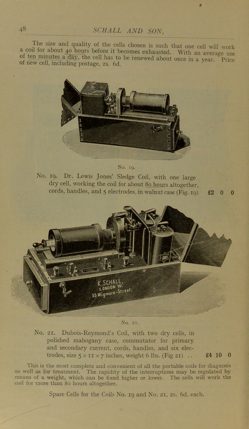 4§ The size and quality of the cells chosen is such that one cell will work a coil lor about 40 hours before it becomes exhausted. With an average use ol ten minutes a day, the cell has to be renewed about once in a year Price of new cell, including postage, 2s. 6d. y No. 19. No. 19. Dr. Lewis Jones’ Sledge Coil, with one large dry cell, working the coil for about 80 hours altogether, cords, handles, and 5 electrodes, in walnut case (Fig. 19) £2 0 0 No. 21. No. 21. Dubois-Reymond’s Coil, with two dry cells, in polished mahogany case, commutator for primary and secondary current, cords, handles, and six elec- trodes, size 5 x 11 x 7 inches, weight 6 lbs. (Fig 21) .. £4 10 0 This is the most complete and convenient of all the portable coils for diagnosis as well as for treatment. The rapidity of the interruptions may be regulated by means of a weight, which can be fixed higher or lower. The cells will work the coil for more than 80 hours altogether. Spare Cells for the Coils No. 19 and No. 21, 2s. 6d. each.