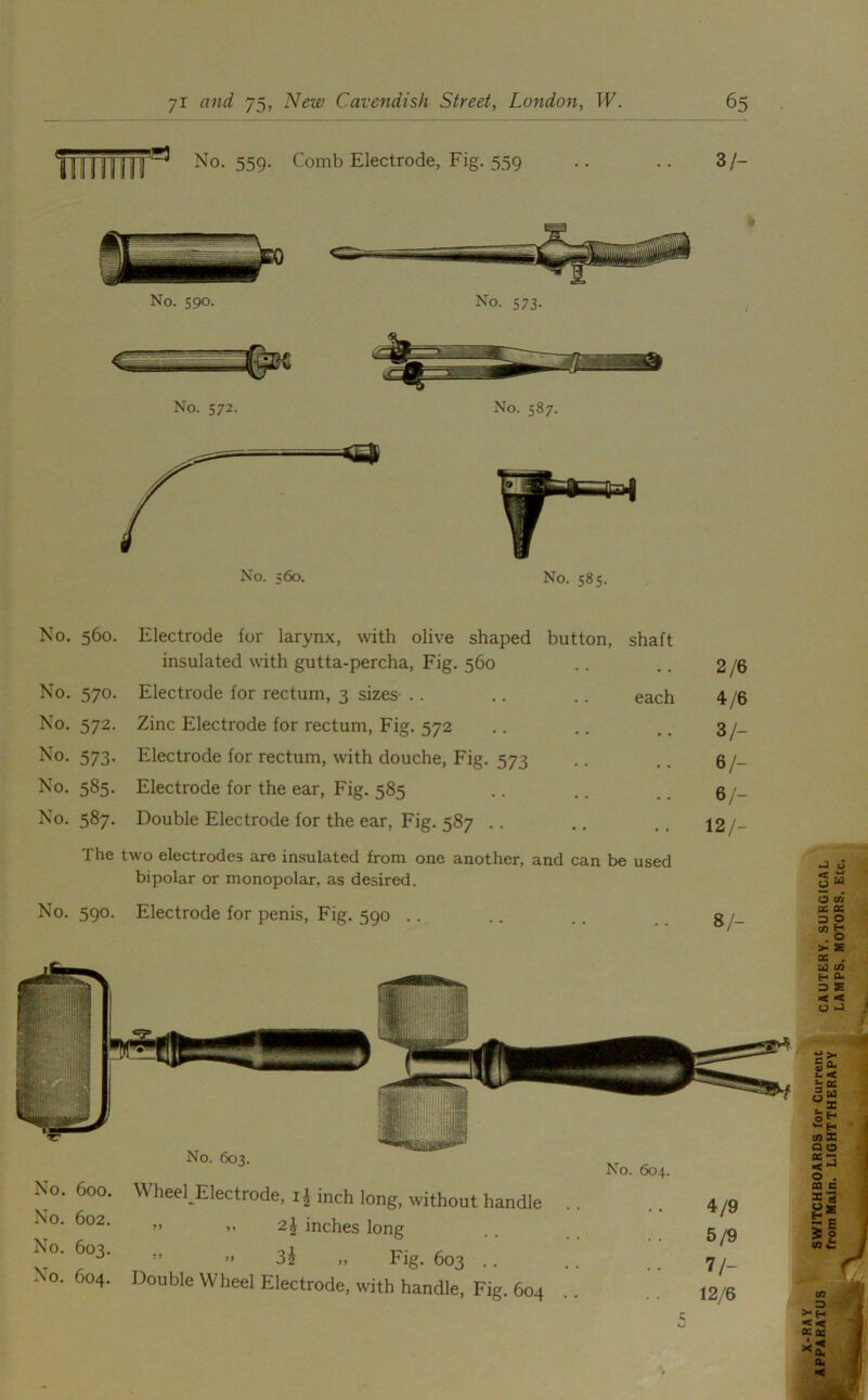 No. 559. Comb Electrode, Fig. 559 37- No. 560. Electrode for larynx, with olive shaped button. shaft insulated with gutta-percha, Fig. 560 . . 2/6 No. 570. Electrode for rectum, 3 sizes each 4/6 No. 572. Zinc Electrode for rectum, Fig. 572 # # 3/- No. 573. Electrode for rectum, with douche, Fig. 573 9 # 6/- No. 585. Electrode for the ear, Fig. 585 6/- No. 587. Double Electrode for the ear, Fig. 587 .. . . 12/- The two electrodes are insulated from one another, and can be used bipolar or monopolar, as desired. No. 590. Electrode for penis, Fig. 590 .. . . 8/- No. 603. No. 604. No. 600. No. 602. No. 603. No. 604. Wheel Electrode, ij inch long, without handle ” >’ 2J inches long »» 3£ „ Fig. 603 .. Double Wheel Electrode, with handle, Fig. 604 4/9 5/9 7/- 12/6