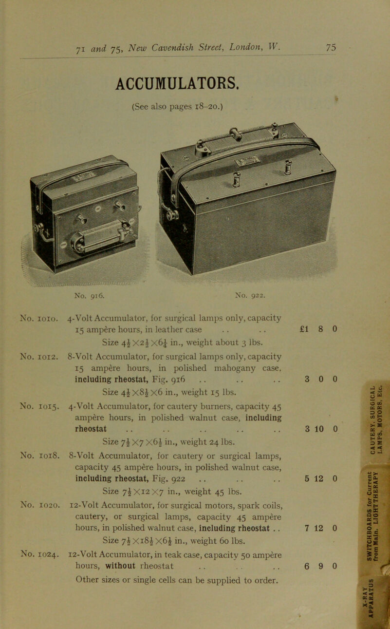 ACCUMULATORS. (See also pages 18-20.) No. 916. No. 922. No. 1010. 4-Volt Accumulator, for surgical lamps only, capacity 15 ampere hours, in leather case Size 4^X2Ax6£ in., weight about 3 lbs. No. 1012. 8-Volt Accumulator, for surgical lamps only, capacity 15 ampere hours, in polished mahogany case, including rheostat, Fig. 916 Size 4^x8^ X6 in., weight 15 lbs. No. 1015. 4-Volt Accumulator, for cautery burners, capacity 45 ampere hours, in polished walnut case, including rheostat Size 7^ X7 X6i in., weight 24 lbs. No. 1018. 8-Volt Accumulator, for cautery or surgical lamps, capacity 45 ampere hours, in polished walnut case, including rheostat, Fig. 922 Size 7^Xi2X7 in., weight 45 lbs. No. 1020. 12-Volt Accumulator, for surgical motors, spark coils, cautery, or surgical lamps, capacity 45 ampere hours, in polished walnut case, including rheostat .. Size 7^Xi8ix6£ in., weight 60 lbs. No. 1024. 12-Volt Accumulator, in teak case, capacity 50 ampere hours, without rheostat Other sizes or single cells can be supplied to order. £18 0 3 0 0 3 10 0 5 12 0 7 12 0 6 9 0 J < O 6 w w O CO 0C PC 3g > as DC . cd m H flu