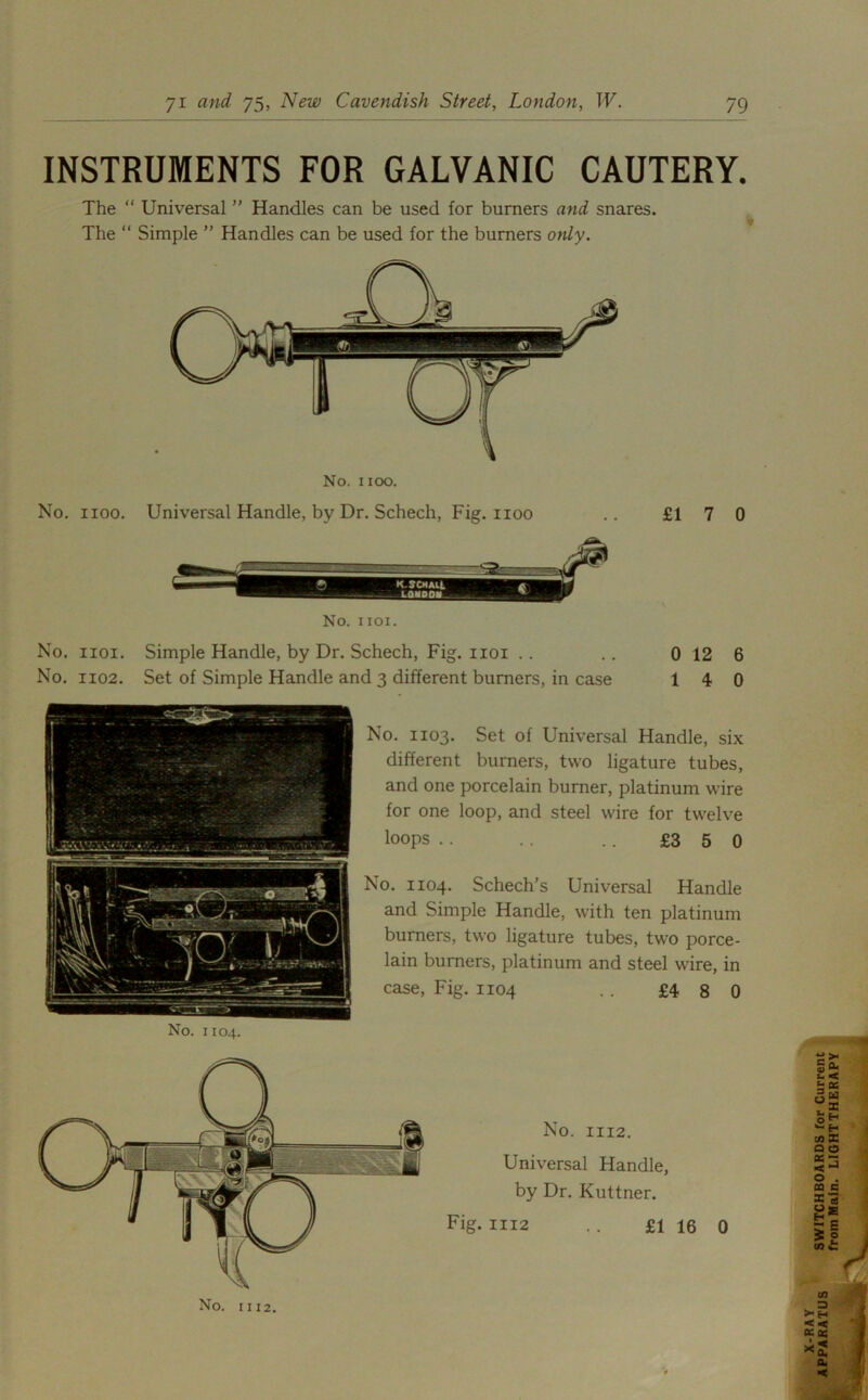 INSTRUMENTS FOR GALVANIC CAUTERY. The “ Universal ” Handles can be used for burners and snares. The “ Simple ” Handles can be used for the burners only. No. 1100. Universal Handle, by Dr. Schech, Fig. 1100 .. £17 0 No. 1101. No. iioi. Simple Handle, by Dr. Schech, Fig. 1101 .. .. 0 12 6 No. 1102. Set of Simple Handle and 3 different burners, in case 14 0 No. 1103. Set of Universal Handle, six different burners, two ligature tubes, and one porcelain burner, platinum wire for one loop, and steel wire for twelve loops .. .. .. £3 5 0 No. 1104. Schech’s Universal Handle and Simple Handle, with ten platinum burners, two ligature tubes, two porce- lain burners, platinum and steel wire, in case, Fig. 1104 .. £4 8 0 No. 1112.